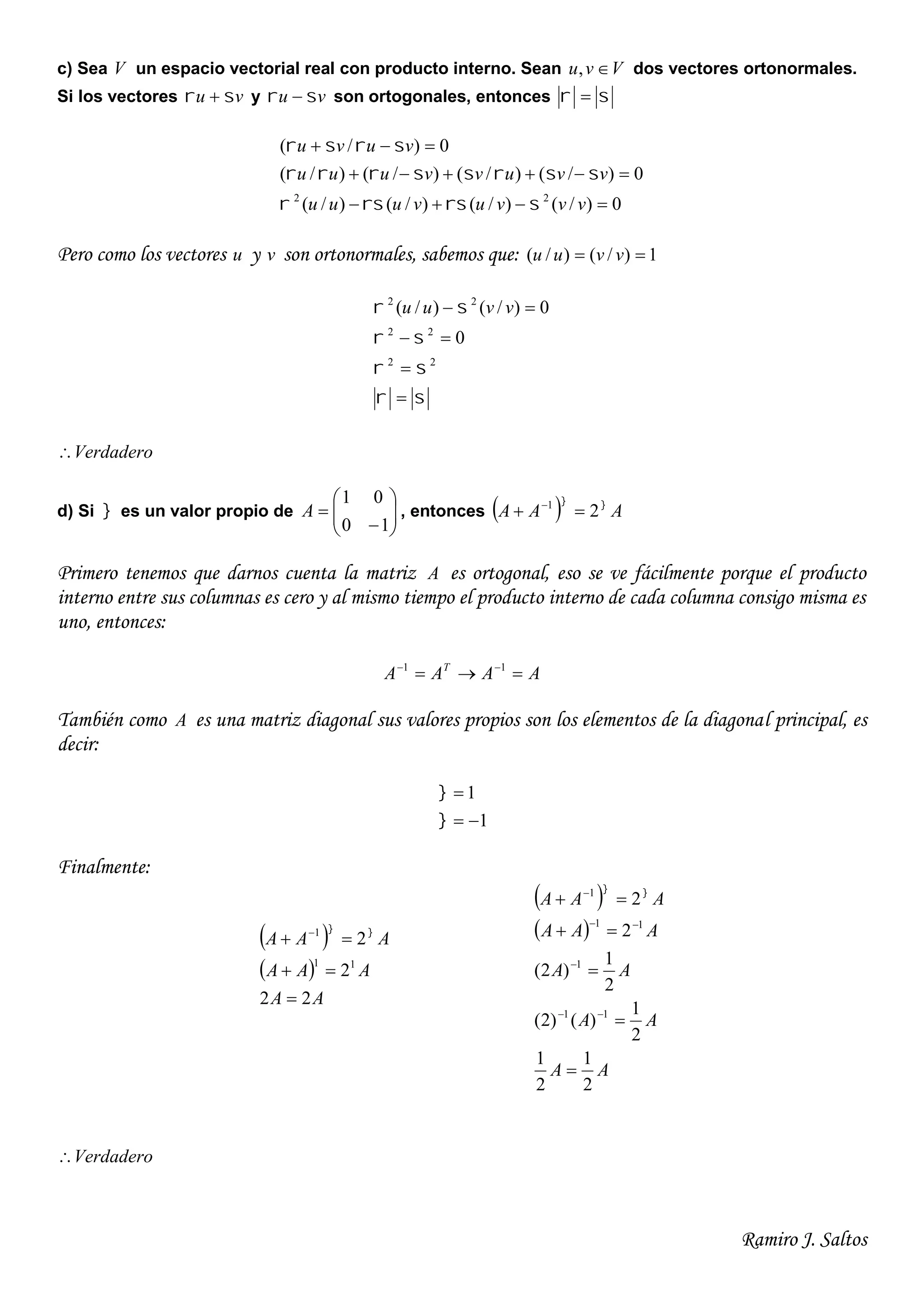 Ramiro J. Saltos
c) Sea V un espacio vectorial real con producto interno. Sean Vvu , dos vectores ortonormales.
Si los vectores vu   y vu   son ortogonales, entonces  
0)/()/()/()/(
0)/()/()/()/(
0)/(
22



vvvuvuuu
vvuvvuuu
vuvu



Pero como los vectores u y v son ortonormales, sabemos que: 1)/()/(  vvuu








22
22
22
0
0)/()/( vvuu
Verdadero
d) Si  es un valor propio de 







10
01
A , entonces   AAA 
21
 
Primero tenemos que darnos cuenta la matriz A es ortogonal, eso se ve fácilmente porque el producto
interno entre sus columnas es cero y al mismo tiempo el producto interno de cada columna consigo misma es
uno, entonces:
AAAA T
  11
También como A es una matriz diagonal sus valores propios son los elementos de la diagonal principal, es
decir:
1
1




Finalmente:
 
 
AA
AAA
AAA
22
2
2
11
1


  
 
 
AA
AA
AA
AAA
AAA
2
1
2
1
2
1
)()2(
2
1
)2(
2
2
11
1
11
1








 
Verdadero
 