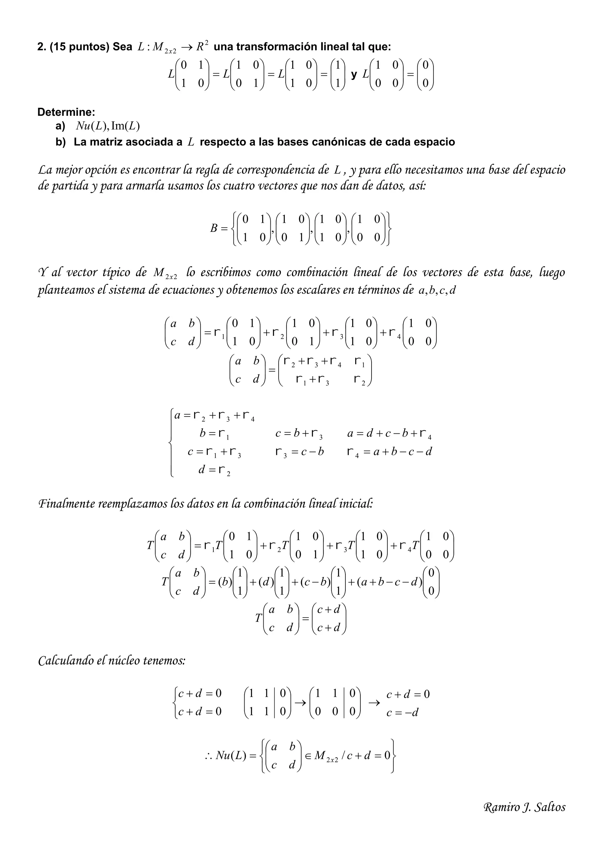 Ramiro J. Saltos
2. (15 puntos) Sea 2
22: RML x  una transformación lineal tal que:
























1
1
01
01
10
01
01
10
LLL y 











0
0
00
01
L
Determine:
a) )Im(),( LLNu
b) La matriz asociada a L respecto a las bases canónicas de cada espacio
La mejor opción es encontrar la regla de correspondencia de L , y para ello necesitamos una base del espacio
de partida y para armarla usamos los cuatro vectores que nos dan de datos, así:































00
01
,
01
01
,
10
01
,
01
10
B
Y al vector típico de 22xM lo escribimos como combinación lineal de los vectores de esta base, luego
planteamos el sistema de ecuaciones y obtenemos los escalares en términos de dcba ,,,






























00
01
01
01
10
01
01
10
4321 
dc
ba














231
1432


dc
ba











2
31
1
432




d
c
b
a
bc
bc


3
3


dcba
bcda


4
4


Finalmente reemplazamos los datos en la combinación lineal inicial:






























00
01
01
01
10
01
01
10
4321 TTTT
dc
ba
T 






























0
0
)(
1
1
)(
1
1
)(
1
1
)( dcbabcdb
dc
ba
T














dc
dc
dc
ba
T
Calculando el núcleo tenemos:





0
0
dc
dc












000
011
011
011

dc
dc

 0












 0/)( 22 dcM
dc
ba
LNu x
 