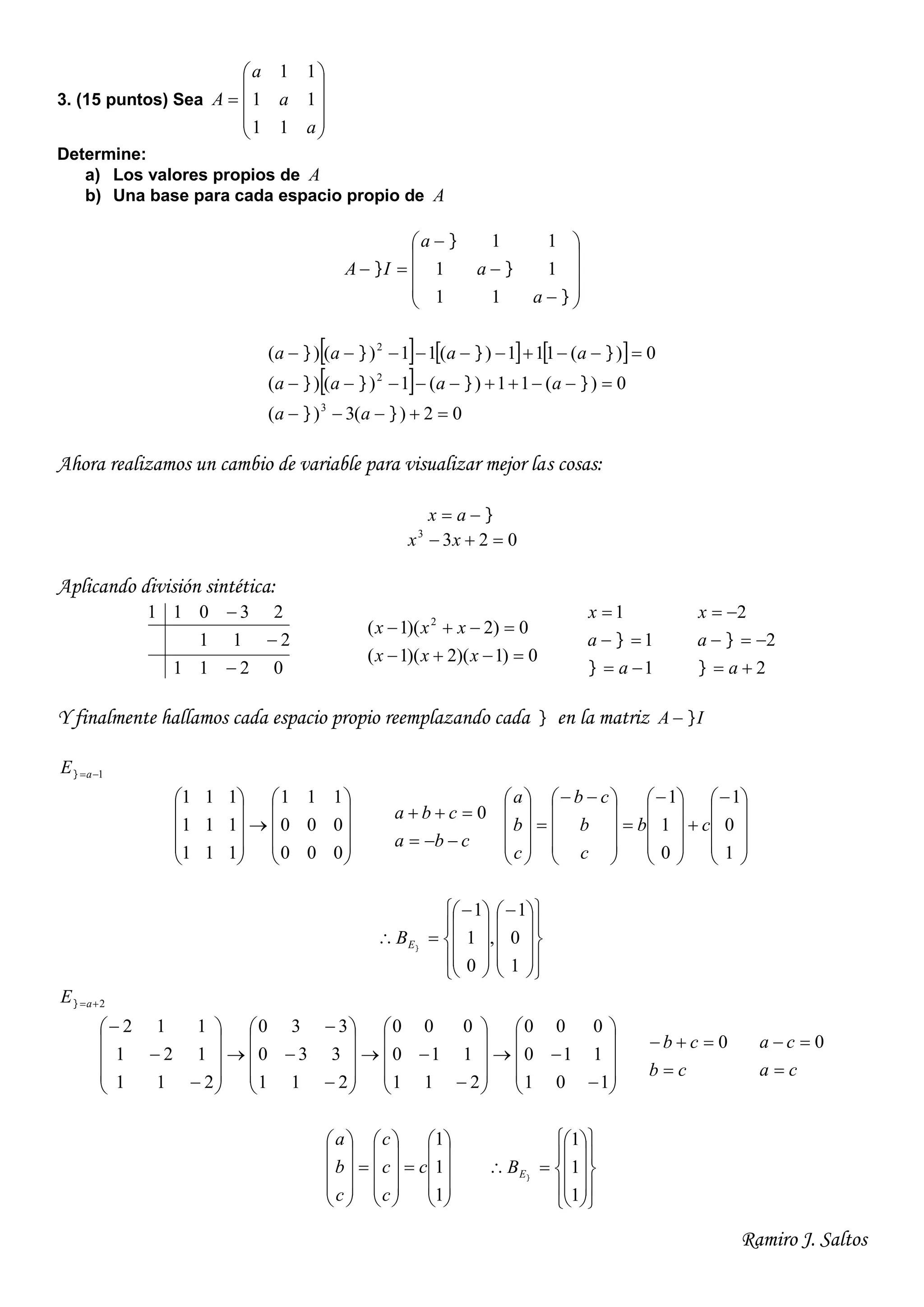 Ramiro J. Saltos
3. (15 puntos) Sea











a
a
a
A
11
11
11
Determine:
a) Los valores propios de A
b) Una base para cada espacio propio de A


















a
a
a
IA
11
11
11
     
 
02)(3)(
0)(11)(1)()(
0)(111)(11)()(
3
2
2






aa
aaaa
aaaa
Ahora realizamos un cambio de variable para visualizar mejor las cosas:
 ax
0233
 xx
Aplicando división sintética:
0211
211
23011



0)1)(2)(1(
0)2)(1( 2


xxx
xxx
1
1
1



a
a
x


2
2
2



a
a
x


Y finalmente hallamos cada espacio propio reemplazando cada  en la matriz IA 
1aE





















000
000
111
111
111
111
cba
cba

 0































 











1
0
1
0
1
1
cb
c
b
cb
c
b
a































1
0
1
,
0
1
1
EB
2aE



















































101
110
000
211
110
000
211
330
330
211
121
112
cb
cb

 0
ca
ca

 0
































1
1
1
c
c
c
c
c
b
a





















1
1
1
EB
 
