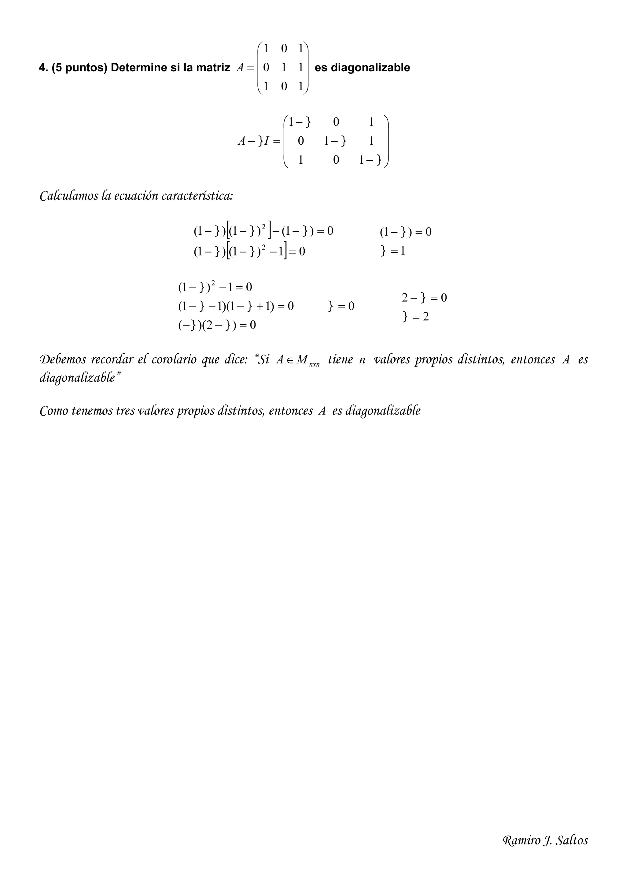 Ramiro J. Saltos
4. (5 puntos) Determine si la matriz











101
110
101
A es diagonalizable


















101
110
101
IA
Calculamos la ecuación característica:
 
  01)1()1(
0)1()1()1(
2
2




1
0)1(




0)2)((
0)11)(11(
01)1( 2






0
2
02




Debemos recordar el corolario que dice: “Si nxnMA tiene n valores propios distintos, entonces A es
diagonalizable”
Como tenemos tres valores propios distintos, entonces A es diagonalizable
 