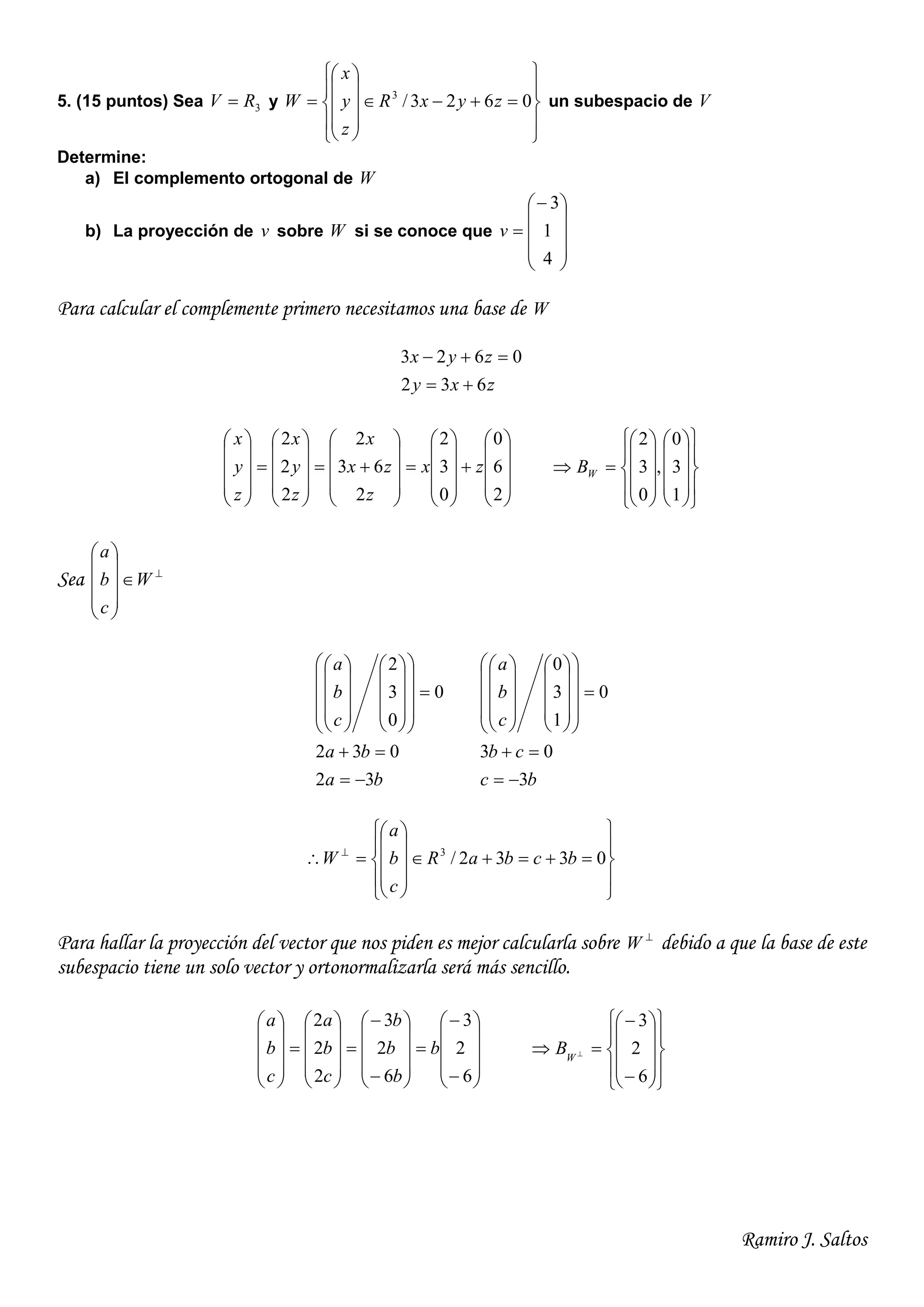 Ramiro J. Saltos
5. (15 puntos) Sea 3RV  y





















 0623/3
zyxR
z
y
x
W un subespacio de V
Determine:
a) El complemento ortogonal de W
b) La proyección de v sobre W si se conoce que











4
1
3
v
Para calcular el complemente primero necesitamos una base de W
zxy
zyx
632
0623
























































2
6
0
0
3
2
2
63
2
2
2
2
zx
z
zx
x
z
y
x
z
y
x































1
3
0
,
0
3
2
WB
Sea 











W
c
b
a
ba
ba
c
b
a
32
032
0
0
3
2

































bc
cb
c
b
a
3
03
0
1
3
0






















































 
0332/3
bcbaR
c
b
a
W
Para hallar la proyección del vector que nos piden es mejor calcularla sobre 
W debido a que la base de este
subespacio tiene un solo vector y ortonormalizarla será más sencillo.















































6
2
3
6
2
3
2
2
2
b
b
b
b
c
b
a
c
b
a






















 
6
2
3
W
B
 
