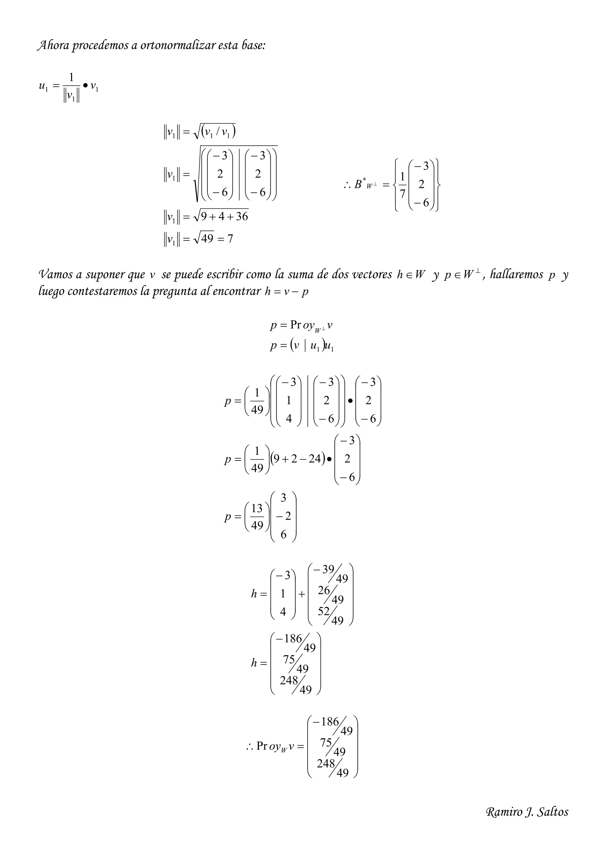 Ramiro J. Saltos
Ahora procedemos a ortonormalizar esta base:
1
1
1
1
v
v
u 
 
749
3649
6
2
3
6
2
3
/
1
1
1
111






































v
v
v
vvv






















 
6
2
3
7
1*
WB
Vamos a suponer que v se puede escribir como la suma de dos vectores Wh  y 
Wp , hallaremos p y
luego contestaremos la pregunta al encontrar pvh 
  11
Pr
uuvp
voyp W

 
 
























































































6
2
3
49
13
6
2
3
2429
49
1
6
2
3
6
2
3
4
1
3
49
1
p
p
p





































49
248
49
75
49
186
49
52
49
26
49
39
4
1
3
h
h













49
248
49
75
49
186
Pr voyW
 