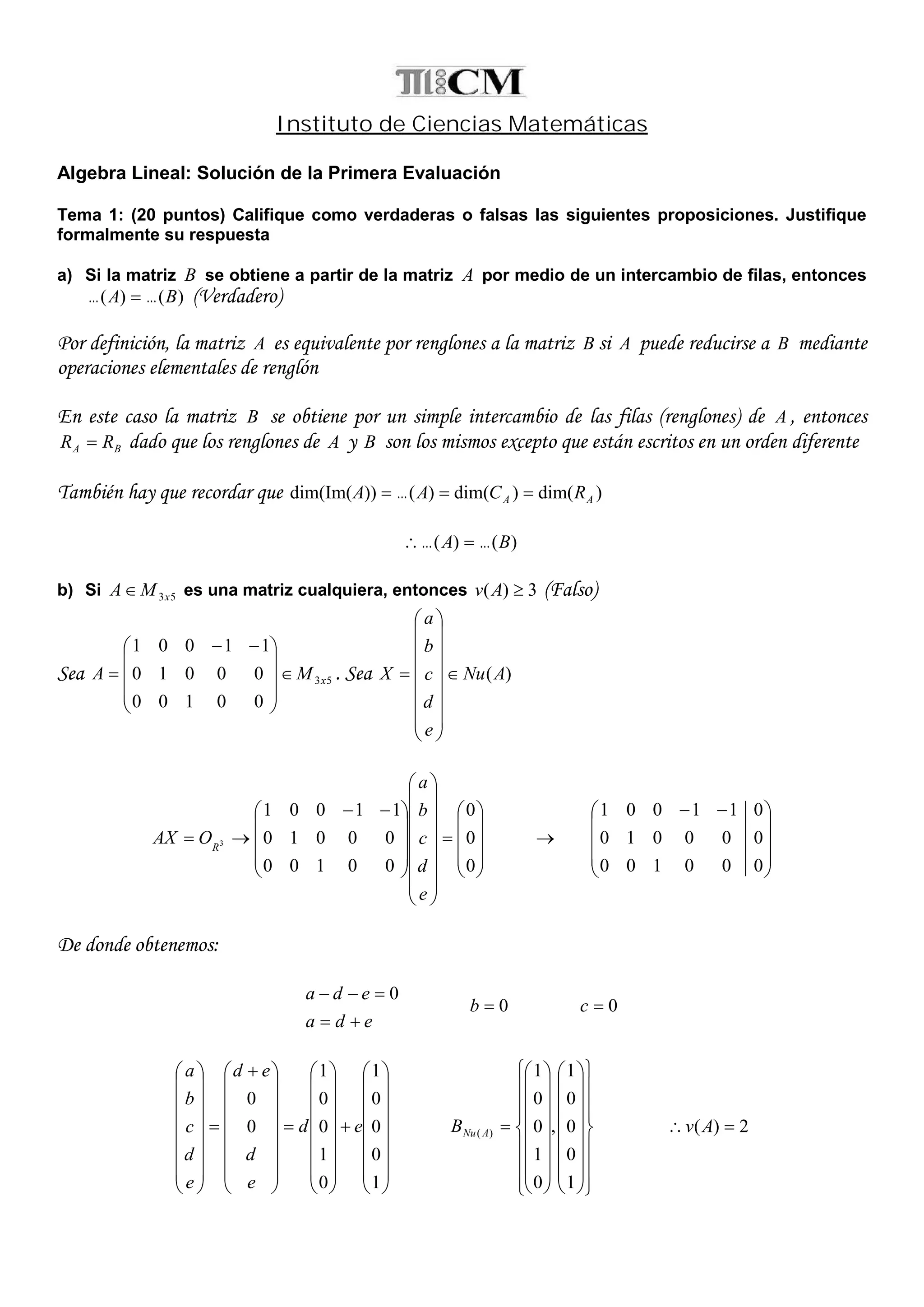 Instituto de Ciencias Matemáticas
Algebra Lineal: Solución de la Primera Evaluación
Tema 1: (20 puntos) Califique como verdaderas o falsas las siguientes proposiciones. Justifique
formalmente su respuesta
a) Si la matriz B se obtiene a partir de la matriz A por medio de un intercambio de filas, entonces
)()( BA   (Verdadero)
Por definición, la matriz A es equivalente por renglones a la matriz B si A puede reducirse a B mediante
operaciones elementales de renglón
En este caso la matriz B se obtiene por un simple intercambio de las filas (renglones) de A , entonces
BA RR  dado que los renglones de A y B son los mismos excepto que están escritos en un orden diferente
También hay que recordar que )dim()dim()())dim(Im( AA RCAA  
)()( BA  
b) Si 53xMA es una matriz cualquiera, entonces 3)( Av (Falso)
Sea 53
00100
00010
11001
xMA 









 
 . Sea )(ANu
e
d
c
b
a
X 





















































 

0
0
0
00100
00010
11001
3
e
d
c
b
a
OAX R










 
000100
000010
011001
De donde obtenemos:
eda
eda

 0
0b 0c

















































 

















1
0
0
0
1
0
1
0
0
1
0
0
ed
e
d
ed
e
d
c
b
a

















































1
0
0
0
1
,
0
1
0
0
1
)( ANuB 2)(  Av
 