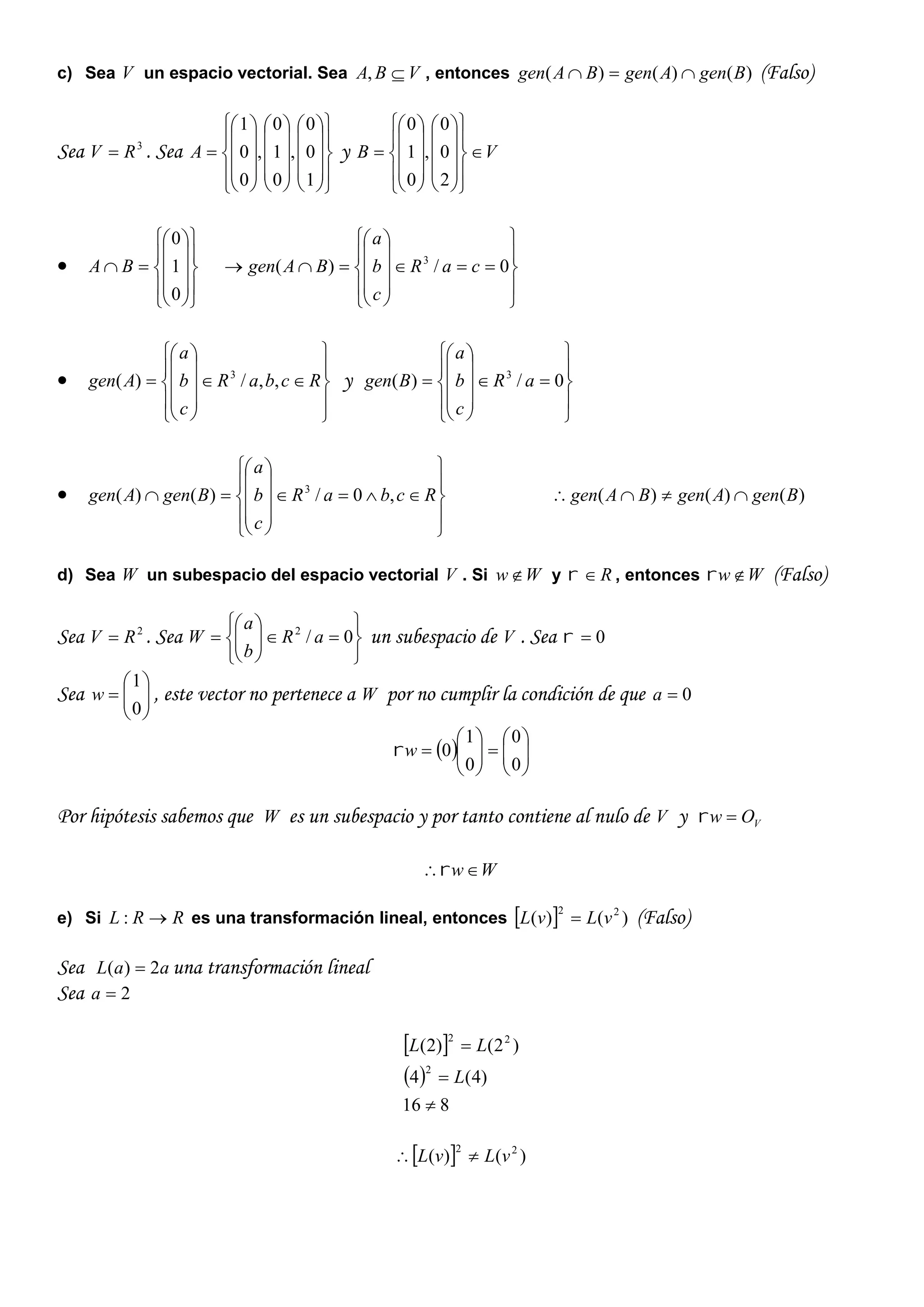 c) Sea V un espacio vectorial. Sea VBA , , entonces )()()( BgenAgenBAgen  (Falso)
Sea 3
RV  . Sea









































1
0
0
,
0
1
0
,
0
0
1
A y VB 































2
0
0
,
0
1
0






















0
1
0
BA





















 0/)( 3
caR
c
b
a
BAgen






















 RcbaR
c
b
a
Agen ,,/)( 3
y





















 0/)( 3
aR
c
b
a
Bgen






















 RcbaR
c
b
a
BgenAgen ,0/)()( 3
)()()( BgenAgenBAgen 
d) Sea W un subespacio del espacio vectorial V . Si Ww y R , entonces Ww (Falso)
Sea 2
RV  . Sea












 0/2
aR
b
a
W un subespacio de V . Sea 0
Sea 






0
1
w , este vector no pertenece a W por no cumplir la condición de que 0a
  












0
0
0
1
0w
Por hipótesis sabemos que W es un subespacio y por tanto contiene al nulo de V y VOw 
Ww
e) Si RRL : es una transformación lineal, entonces   )()( 22
vLvL  (Falso)
Sea aaL 2)(  una transformación lineal
Sea 2a
 
 
816
)4(4
)2()2(
2
22



L
LL
  )()( 22
vLvL 
 