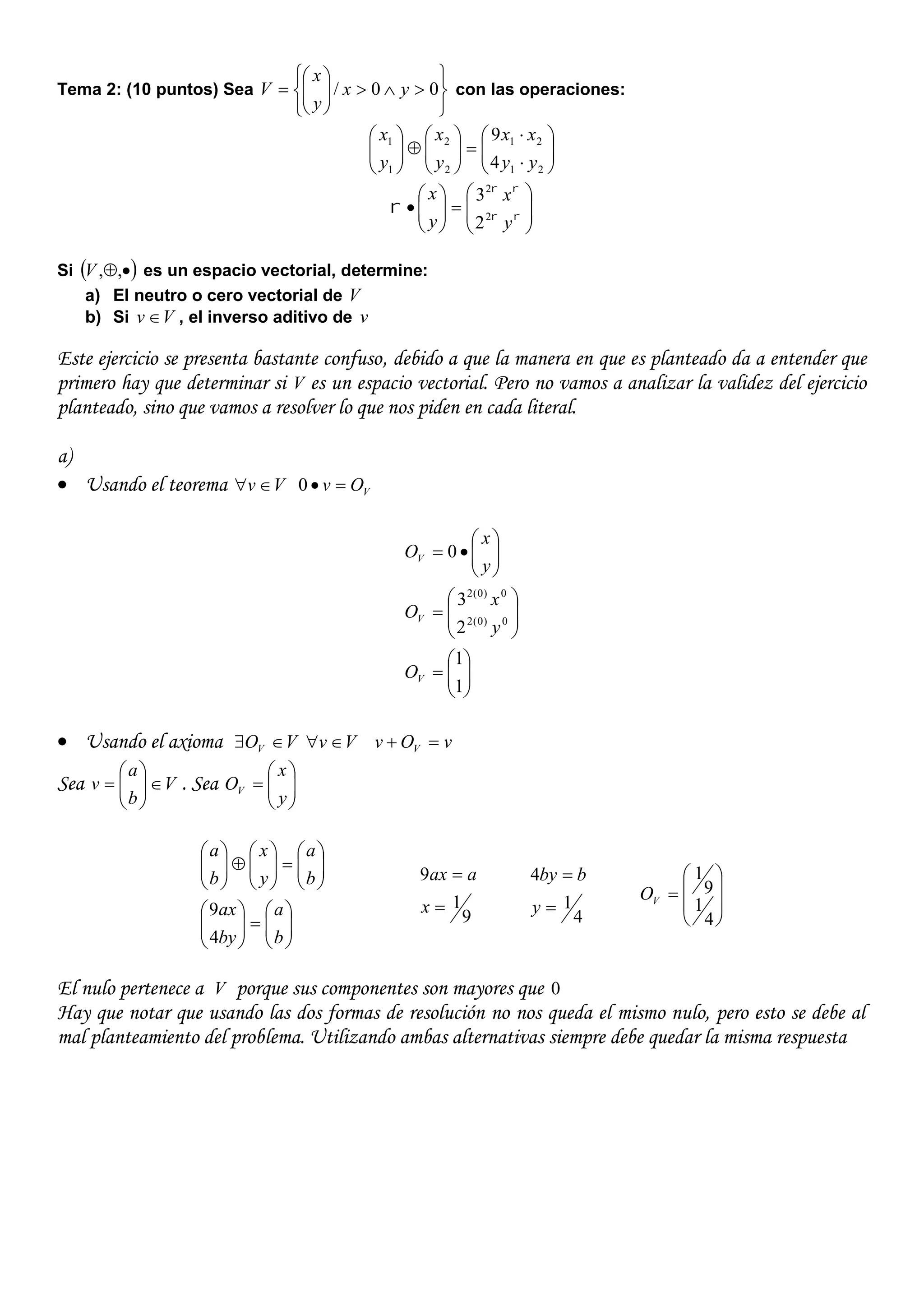 Tema 2: (10 puntos) Sea












 00/ yx
y
x
V con las operaciones:




















21
21
2
2
1
1
4
9
yy
xx
y
x
y
x














 


y
x
y
x
2
2
2
3
Si  ,,V es un espacio vectorial, determine:
a) El neutro o cero vectorial de V
b) Si Vv  , el inverso aditivo de v
Este ejercicio se presenta bastante confuso, debido a que la manera en que es planteado da a entender que
primero hay que determinar si V es un espacio vectorial. Pero no vamos a analizar la validez del ejercicio
planteado, sino que vamos a resolver lo que nos piden en cada literal.
a)
 Usando el teorema Vv  VOv 0























1
1
2
3
0
0)0(2
0)0(2
V
V
V
O
y
x
O
y
x
O
 Usando el axioma VOV  Vv  vOv V 
Sea V
b
a
v 





 . Sea 






y
x
OV






























b
a
by
ax
b
a
y
x
b
a
4
9 9
1
9


x
aax
4
1
4


y
bby









4
1
9
1
VO
El nulo pertenece a V porque sus componentes son mayores que 0
Hay que notar que usando las dos formas de resolución no nos queda el mismo nulo, pero esto se debe al
mal planteamiento del problema. Utilizando ambas alternativas siempre debe quedar la misma respuesta
 