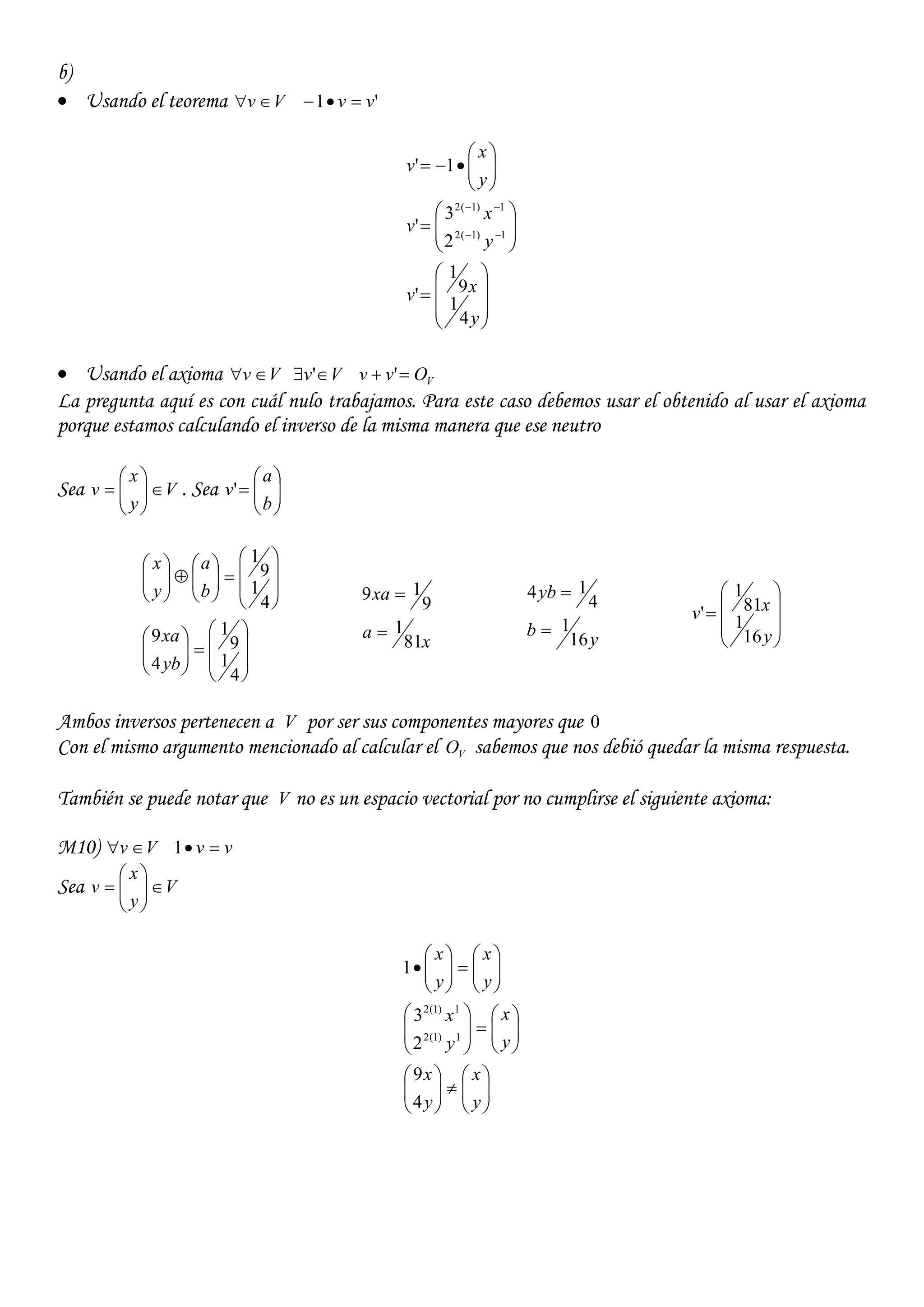 b)
 Usando el teorema Vv  '1 vv 



























y
xv
y
x
v
y
x
v
4
1
9
1
'
2
3
'
1'
1)1(2
1)1(2
 Usando el axioma Vv  Vv  ' VOvv  '
La pregunta aquí es con cuál nulo trabajamos. Para este caso debemos usar el obtenido al usar el axioma
porque estamos calculando el inverso de la misma manera que ese neutro
Sea V
y
x
v 





 . Sea 






b
a
v'


































4
1
9
1
4
9
4
1
9
1
yb
xa
b
a
y
x
x
a
xa
81
1
9
19


y
b
yb
16
1
4
14











y
xv
16
1
81
1
'
Ambos inversos pertenecen a V por ser sus componentes mayores que 0
Con el mismo argumento mencionado al calcular el VO sabemos que nos debió quedar la misma respuesta.
También se puede notar que V no es un espacio vectorial por no cumplirse el siguiente axioma:
M10) Vv  vv 1
Sea V
y
x
v 













































y
x
y
x
y
x
y
x
y
x
y
x
4
9
2
3
1
1)1(2
1)1(2
 