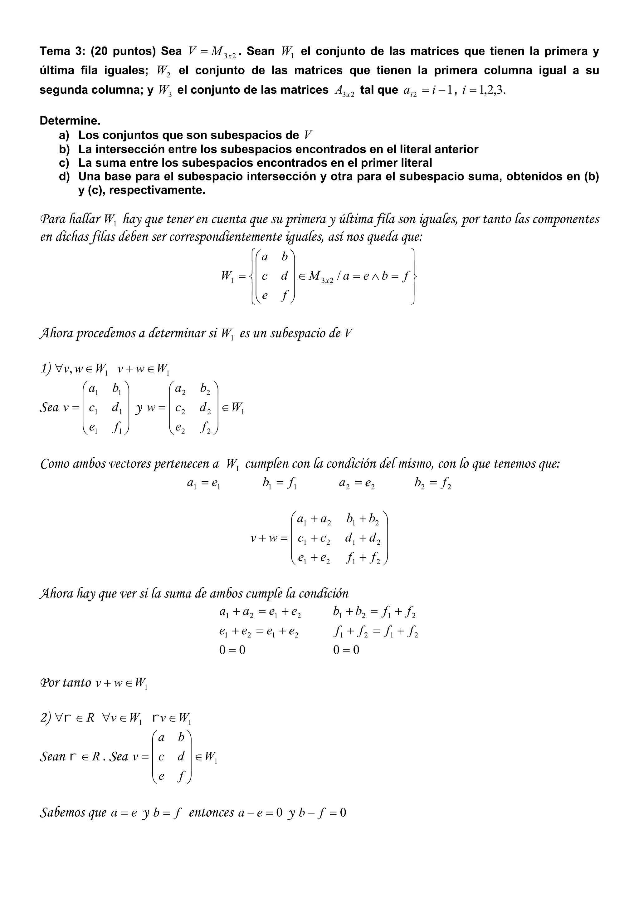 Tema 3: (20 puntos) Sea 23xMV  . Sean 1W el conjunto de las matrices que tienen la primera y
última fila iguales; 2W el conjunto de las matrices que tienen la primera columna igual a su
segunda columna; y 3W el conjunto de las matrices 23xA tal que 12  iai , .3,2,1i
Determine.
a) Los conjuntos que son subespacios de V
b) La intersección entre los subespacios encontrados en el literal anterior
c) La suma entre los subespacios encontrados en el primer literal
d) Una base para el subespacio intersección y otra para el subespacio suma, obtenidos en (b)
y (c), respectivamente.
Para hallar 1W hay que tener en cuenta que su primera y última fila son iguales, por tanto las componentes
en dichas filas deben ser correspondientemente iguales, así nos queda que:





















 fbeaM
fe
dc
ba
W x /231
Ahora procedemos a determinar si 1W es un subespacio de V
1) 1, Wwv  1Wwv 
Sea











11
11
11
fe
dc
ba
v y 1
22
22
22
W
fe
dc
ba
w 











Como ambos vectores pertenecen a 1W cumplen con la condición del mismo, con lo que tenemos que:
11 ea  11 fb  22 ea  22 fb 














2121
2121
2121
ffee
ddcc
bbaa
wv
Ahora hay que ver si la suma de ambos cumple la condición
00
2121
2121



eeee
eeaa
00
2121
2121



ffff
ffbb
Por tanto 1Wwv 
2) R 1Wv  1Wv 
Sean R . Sea 1W
fe
dc
ba
v 











Sabemos que ea  y fb  entonces 0 ea y 0 fb
 