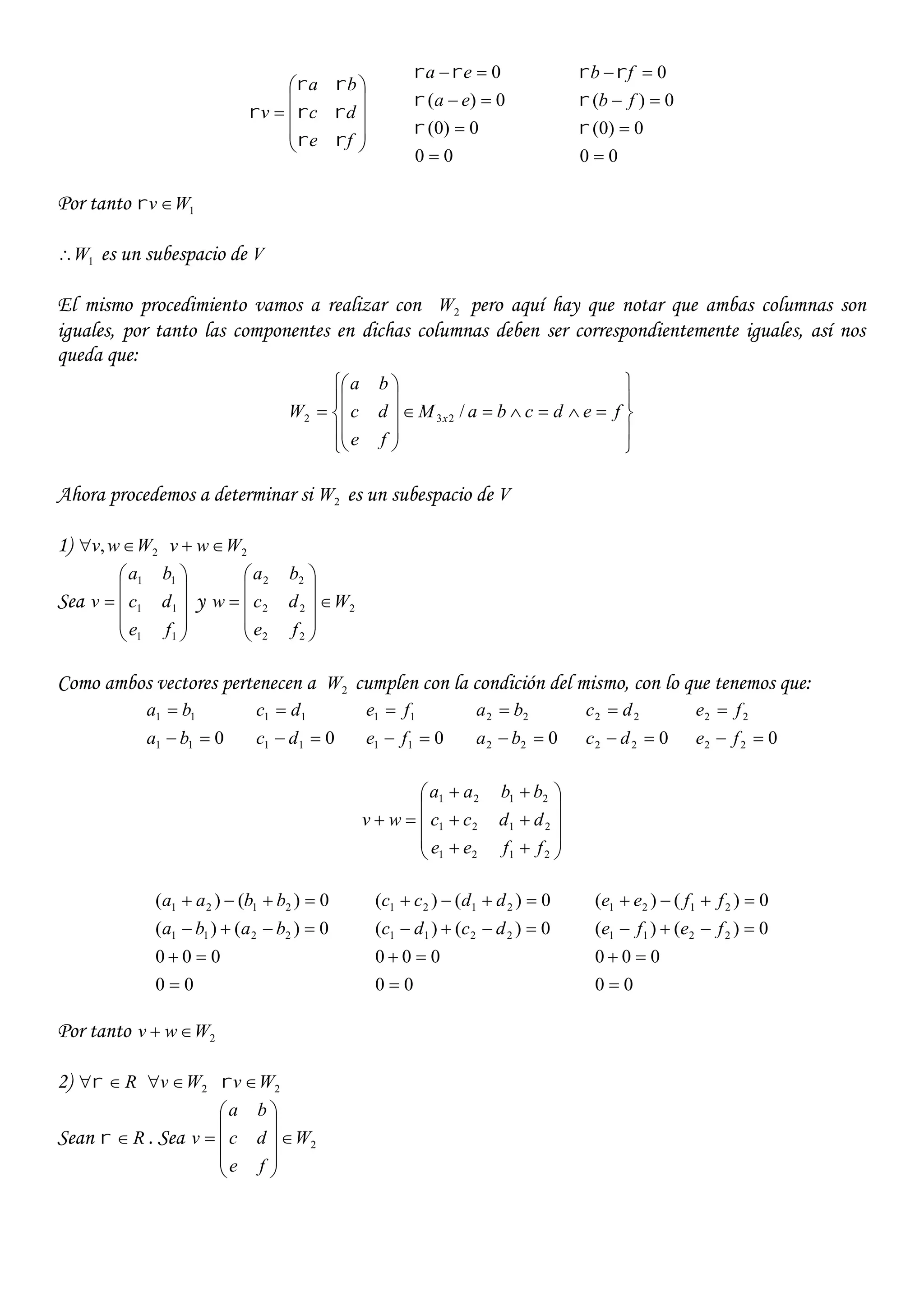 










fe
dc
ba
v




00
0)0(
0)(
0







ea
ea
00
0)0(
0)(
0







fb
fb
Por tanto 1Wv 
1W es un subespacio de V
El mismo procedimiento vamos a realizar con 2W pero aquí hay que notar que ambas columnas son
iguales, por tanto las componentes en dichas columnas deben ser correspondientemente iguales, así nos
queda que:





















 fedcbaM
fe
dc
ba
W x /232
Ahora procedemos a determinar si 2W es un subespacio de V
1) 2, Wwv  2Wwv 
Sea











11
11
11
fe
dc
ba
v y 2
22
22
22
W
fe
dc
ba
w 











Como ambos vectores pertenecen a 2W cumplen con la condición del mismo, con lo que tenemos que:
011
11


ba
ba
011
11


dc
dc
011
11


fe
fe
022
22


ba
ba
022
22


dc
dc
022
22


fe
fe














2121
2121
2121
ffee
ddcc
bbaa
wv
00
000
0)()(
0)()(
2211
2121




baba
bbaa
00
000
0)()(
0)()(
2211
2121




dcdc
ddcc
00
000
0)()(
0)()(
2211
2121




fefe
ffee
Por tanto 2Wwv 
2) R 2Wv  2Wv 
Sean R . Sea 2W
fe
dc
ba
v 











 