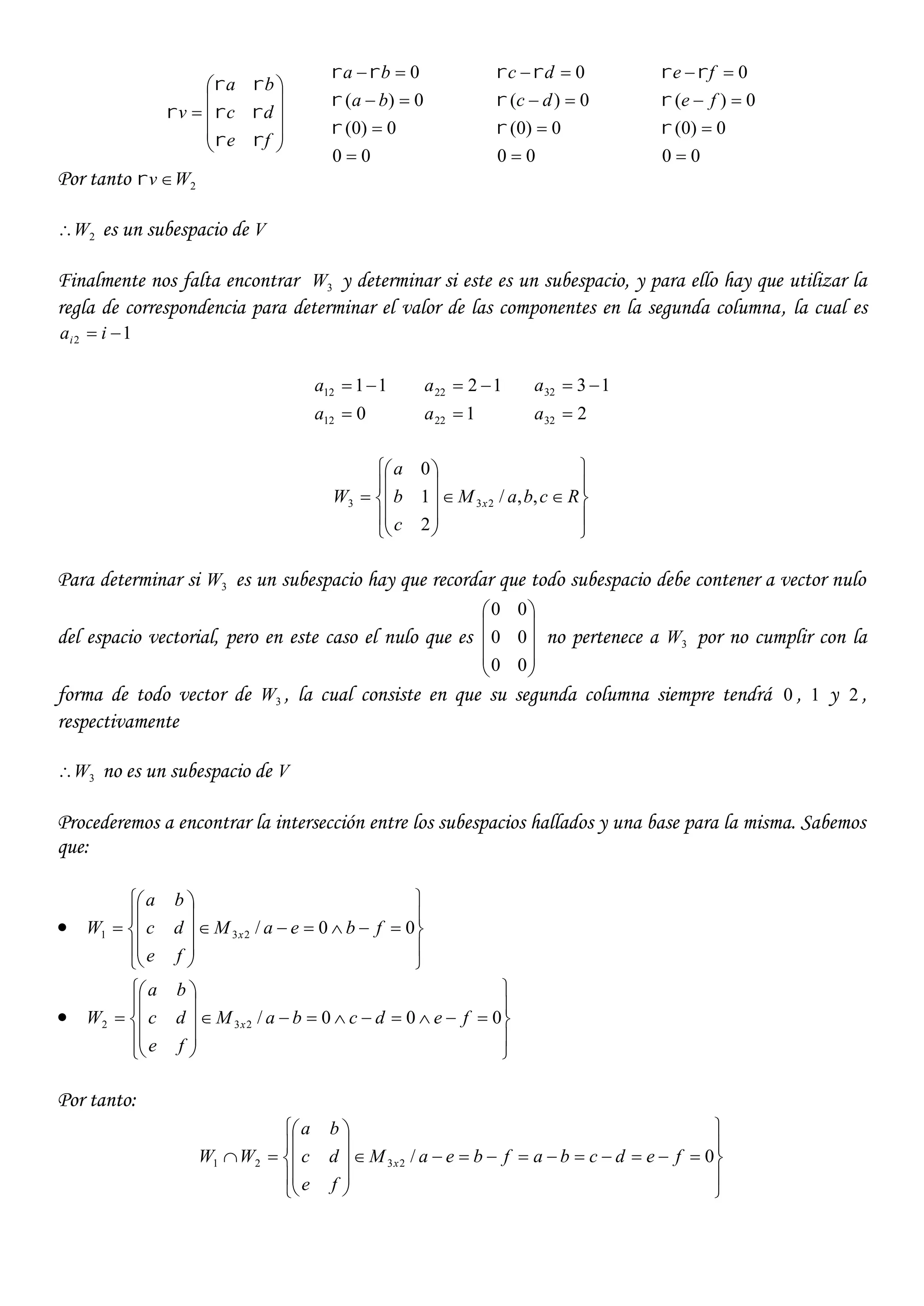 










fe
dc
ba
v




00
0)0(
0)(
0







ba
ba
00
0)0(
0)(
0







dc
dc
00
0)0(
0)(
0







fe
fe
Por tanto 2Wv 
2W es un subespacio de V
Finalmente nos falta encontrar 3W y determinar si este es un subespacio, y para ello hay que utilizar la
regla de correspondencia para determinar el valor de las componentes en la segunda columna, la cual es
12  iai
0
11
12
12


a
a
1
12
22
22


a
a
2
13
32
32


a
a





















 RcbaM
c
b
a
W x ,,/
2
1
0
233
Para determinar si 3W es un subespacio hay que recordar que todo subespacio debe contener a vector nulo
del espacio vectorial, pero en este caso el nulo que es










00
00
00
no pertenece a 3W por no cumplir con la
forma de todo vector de 3W , la cual consiste en que su segunda columna siempre tendrá 0 , 1 y 2 ,
respectivamente
3W no es un subespacio de V
Procederemos a encontrar la intersección entre los subespacios hallados y una base para la misma. Sabemos
que:






















 00/231 fbeaM
fe
dc
ba
W x






















 000/232 fedcbaM
fe
dc
ba
W x
Por tanto:





















 0/2321 fedcbafbeaM
fe
dc
ba
WW x
 