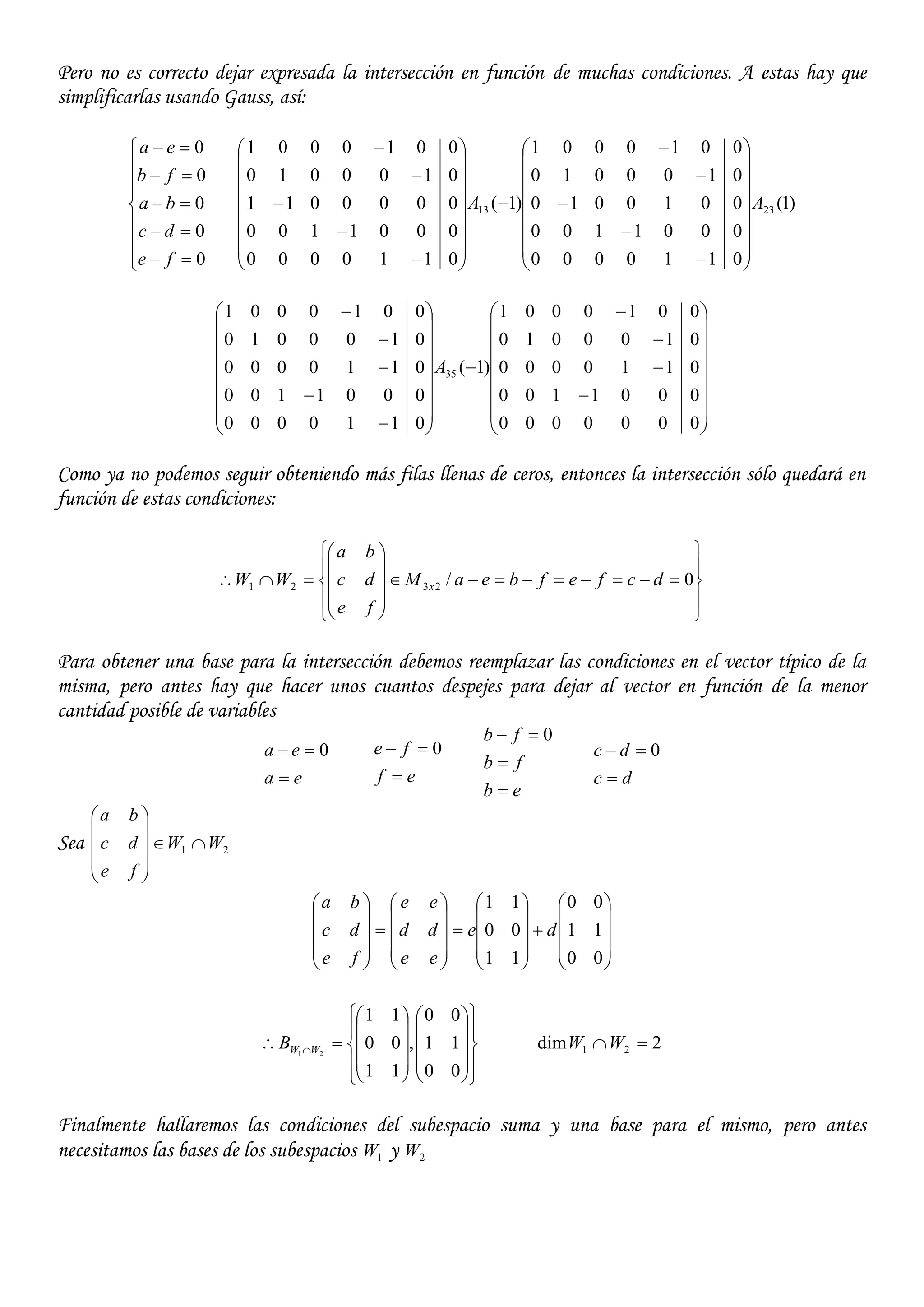 Pero no es correcto dejar expresada la intersección en función de muchas condiciones. A estas hay que
simplificarlas usando Gauss, así:













0
0
0
0
0
fe
dc
ba
fb
ea
)1(
0110000
0001100
0010010
0100010
0010001
)1(
0110000
0001100
0000011
0100010
0010001
2313 AA





















































































0000000
0001100
0110000
0100010
0010001
)1(
0110000
0001100
0110000
0100010
0010001
35A
Como ya no podemos seguir obteniendo más filas llenas de ceros, entonces la intersección sólo quedará en
función de estas condiciones:





















 0/2321 dcfefbeaM
fe
dc
ba
WW x
Para obtener una base para la intersección debemos reemplazar las condiciones en el vector típico de la
misma, pero antes hay que hacer unos cuantos despejes para dejar al vector en función de la menor
cantidad posible de variables
ea
ea

 0
ef
fe

 0
eb
fb
fb


 0
dc
dc

 0
Sea 21 WW
fe
dc
ba






















































00
11
00
11
00
11
de
ee
dd
ee
fe
dc
ba






























 
00
11
00
,
11
00
11
21 WWB 2dim 21 WW
Finalmente hallaremos las condiciones del subespacio suma y una base para el mismo, pero antes
necesitamos las bases de los subespacios 1W y 2W
 