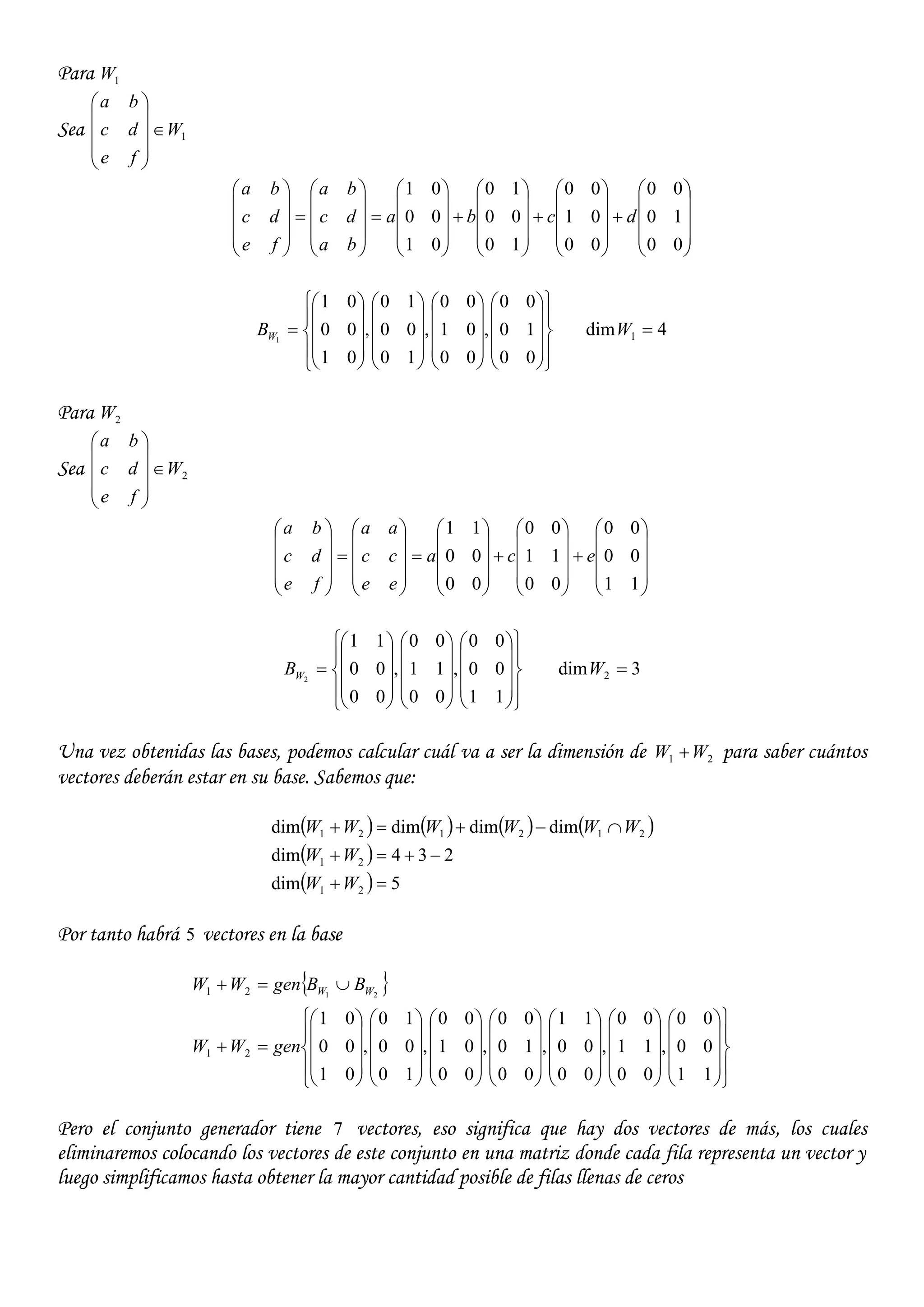 Para 1W
Sea 1W
fe
dc
ba












































































00
10
00
00
01
00
10
00
10
01
00
01
dcba
ba
dc
ba
fe
dc
ba



















































00
10
00
,
00
01
00
,
10
00
10
,
01
00
01
1WB 4dim 1 W
Para 2W
Sea 2W
fe
dc
ba

































































11
00
00
00
11
00
00
00
11
eca
ee
cc
aa
fe
dc
ba









































11
00
00
,
00
11
00
,
00
00
11
2WB 3dim 2 W
Una vez obtenidas las bases, podemos calcular cuál va a ser la dimensión de 21 WW  para saber cuántos
vectores deberán estar en su base. Sabemos que:
       
 
  5dim
234dim
dimdimdimdim
21
21
212121



WW
WW
WWWWWW
Por tanto habrá 5 vectores en la base
 


















































































11
00
00
,
00
11
00
,
00
00
11
,
00
10
00
,
00
01
00
,
10
00
10
,
01
00
01
21
21 21
genWW
BBgenWW WW
Pero el conjunto generador tiene 7 vectores, eso significa que hay dos vectores de más, los cuales
eliminaremos colocando los vectores de este conjunto en una matriz donde cada fila representa un vector y
luego simplificamos hasta obtener la mayor cantidad posible de filas llenas de ceros
 