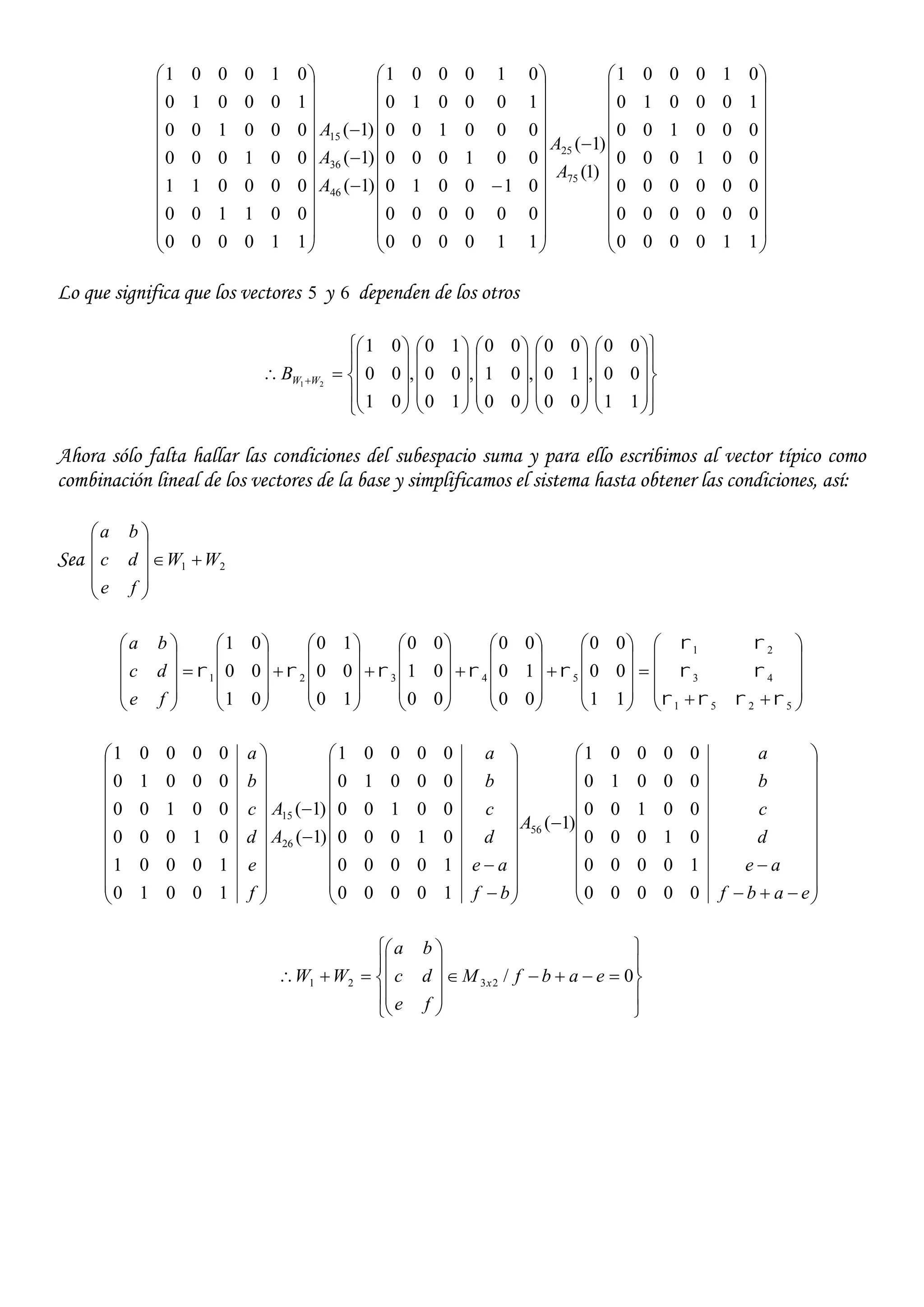 





































































110000
000000
000000
001000
000100
100010
010001
)1(
)1(
110000
000000
010010
001000
000100
100010
010001
)1(
)1(
)1(
110000
001100
000011
001000
000100
100010
010001
75
25
46
36
15
A
A
A
A
A
Lo que significa que los vectores 5 y 6 dependen de los otros




























































 
11
00
00
,
00
10
00
,
00
01
00
,
10
00
10
,
01
00
01
21 WWB
Ahora sólo falta hallar las condiciones del subespacio suma y para ello escribimos al vector típico como
combinación lineal de los vectores de la base y simplificamos el sistema hasta obtener las condiciones, así:
Sea 21 WW
fe
dc
ba
























































































5251
43
21
54321
11
00
00
00
10
00
00
01
00
10
00
10
01
00
01




fe
dc
ba



































































eabf
ae
d
c
b
a
A
bf
ae
d
c
b
a
A
A
f
e
d
c
b
a
00000
10000
01000
00100
00010
00001
)1(
10000
10000
01000
00100
00010
00001
)1(
)1(
10010
10001
01000
00100
00010
00001
56
26
15





















 0/2321 eabfM
fe
dc
ba
WW x
 
