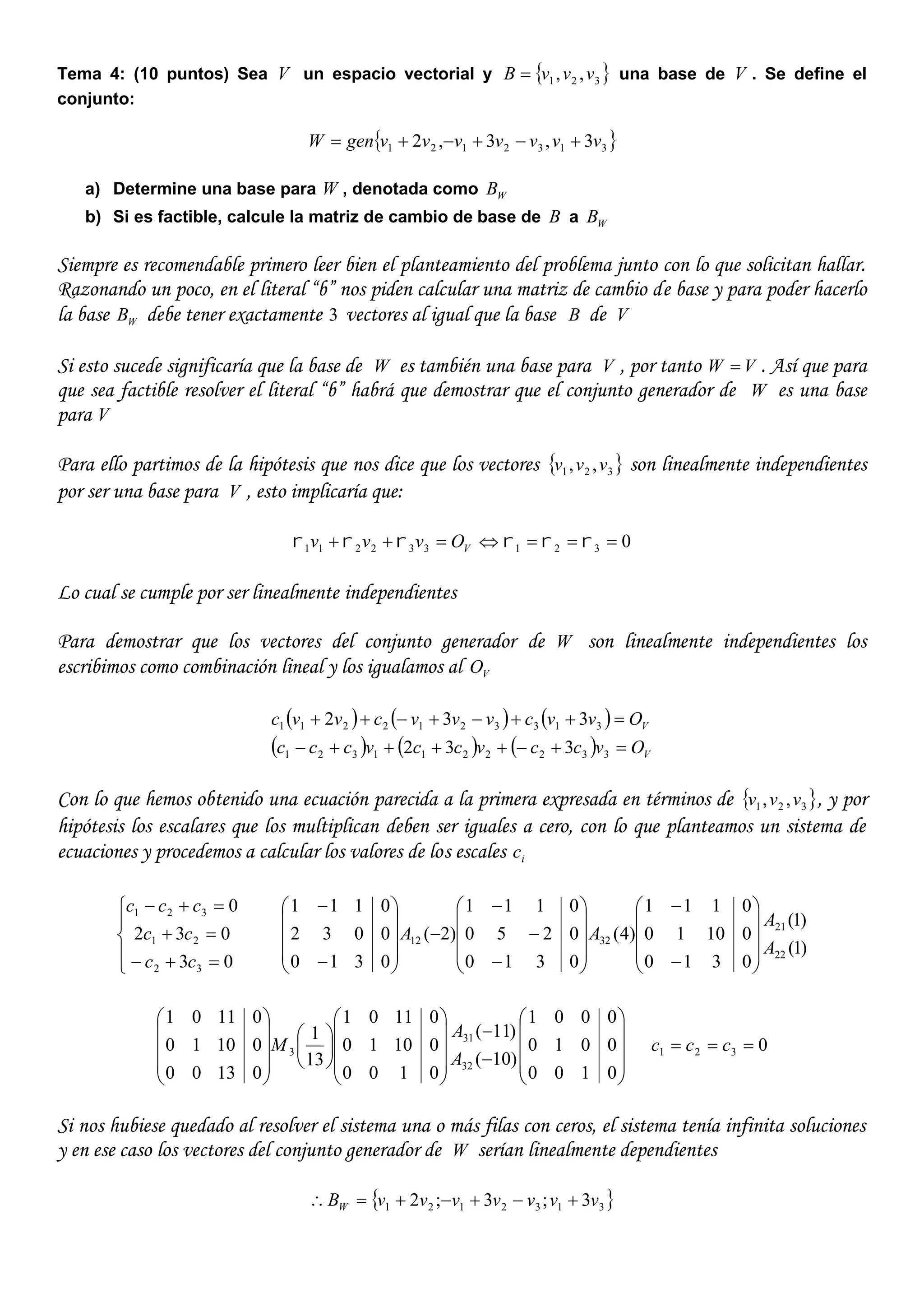 Tema 4: (10 puntos) Sea V un espacio vectorial y  321 ,, vvvB  una base de V . Se define el
conjunto:
 3132121 3,3,2 vvvvvvvgenW 
a) Determine una base para W , denotada como WB
b) Si es factible, calcule la matriz de cambio de base de B a WB
Siempre es recomendable primero leer bien el planteamiento del problema junto con lo que solicitan hallar.
Razonando un poco, en el literal “b” nos piden calcular una matriz de cambio de base y para poder hacerlo
la base WB debe tener exactamente 3 vectores al igual que la base B de V
Si esto sucede significaría que la base de W es también una base para V , por tanto VW  . Así que para
que sea factible resolver el literal “b” habrá que demostrar que el conjunto generador de W es una base
para V
Para ello partimos de la hipótesis que nos dice que los vectores  321 ,, vvv son linealmente independientes
por ser una base para V , esto implicaría que:
0321332211   VOvvv
Lo cual se cumple por ser linealmente independientes
Para demostrar que los vectores del conjunto generador de W son linealmente independientes los
escribimos como combinación lineal y los igualamos al VO
     
      V
V
Ovccvccvccc
Ovvcvvvcvvc


3322211321
3133212211
332
332
Con lo que hemos obtenido una ecuación parecida a la primera expresada en términos de  321 ,, vvv , y por
hipótesis los escalares que los multiplican deben ser iguales a cero, con lo que planteamos un sistema de
ecuaciones y procedemos a calcular los valores de los escales ic








03
032
0
32
21
321
cc
cc
ccc
)1(
)1(
0310
01010
0111
)4(
0310
0250
0111
)2(
0310
0032
0111
22
21
3212
A
A
AA












































































0100
0010
0001
)10(
)11(
0100
01010
01101
13
1
01300
01010
01101
32
31
3
A
A
M 0321  ccc
Si nos hubiese quedado al resolver el sistema una o más filas con ceros, el sistema tenía infinita soluciones
y en ese caso los vectores del conjunto generador de W serían linealmente dependientes
 3132121 3;3;2 vvvvvvvBW 
 