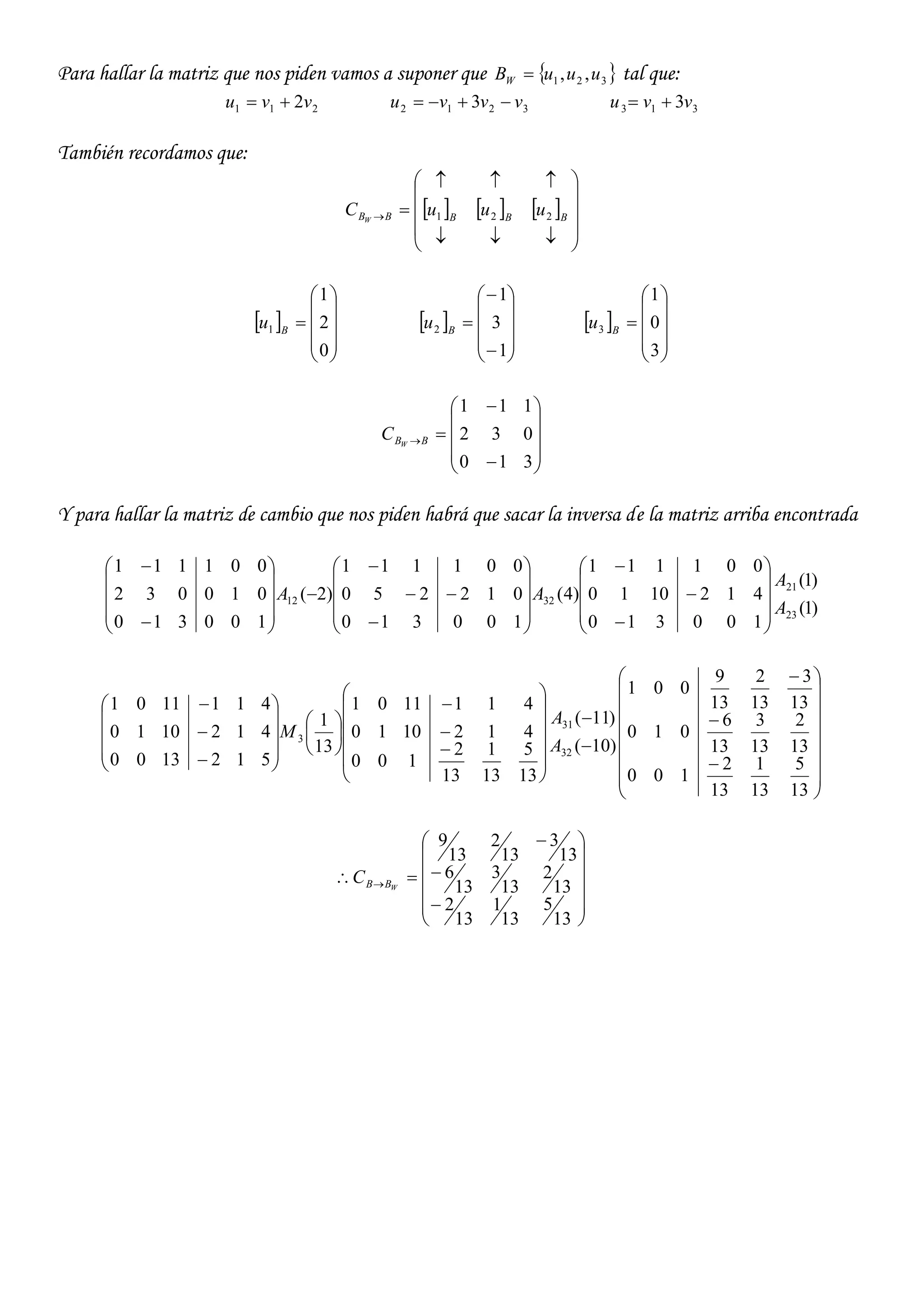Para hallar la matriz que nos piden vamos a suponer que  321 ,, uuuBW  tal que:
211 2vvu  3212 3 vvvu  313 3vvu 
También recordamos que:
     












 BBBBB uuuC W 221
 











0
2
1
1 B
u  













1
3
1
2 B
u  











3
0
1
3 B
u













310
032
111
BBW
C
Y para hallar la matriz de cambio que nos piden habrá que sacar la inversa de la matriz arriba encontrada
)1(
)1(
100310
4121010
001111
)4(
100310
012250
001111
)2(
100310
010032
001111
23
21
3212
A
A
AA






























































































13
5
13
1
13
2
100
13
2
13
3
13
6
010
13
3
13
2
13
9
001
)10(
)11(
13
5
13
1
13
2
100
4121010
4111101
13
1
5121300
4121010
4111101
32
31
3
A
A
M















 
13
5
13
1
13
2
13
2
13
3
13
6
13
3
13
2
13
9
WBBC
 