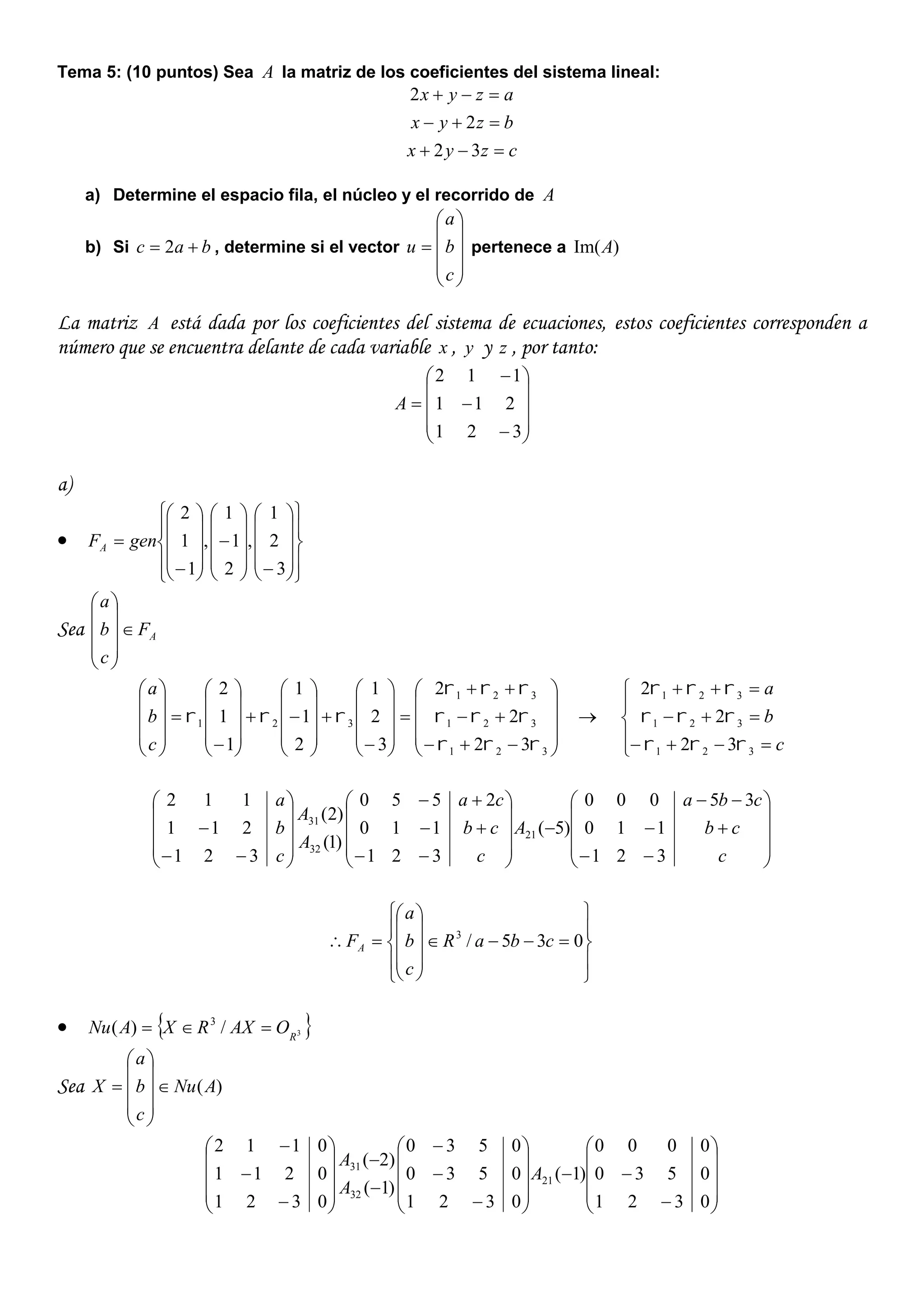 Tema 5: (10 puntos) Sea A la matriz de los coeficientes del sistema lineal:
czyx
bzyx
azyx



32
2
2
a) Determine el espacio fila, el núcleo y el recorrido de A
b) Si bac  2 , determine si el vector











c
b
a
u pertenece a )Im(A
La matriz A está dada por los coeficientes del sistema de ecuaciones, estos coeficientes corresponden a
número que se encuentra delante de cada variable x , y y z , por tanto:














321
211
112
A
a)












































3
2
1
,
2
1
1
,
1
1
2
genFA
Sea AF
c
b
a






































































321
321
321
321
32
2
2
3
2
1
2
1
1
1
1
2




c
b
a









c
b
a
321
321
321
32
2
2










































c
cb
cba
A
c
cb
ca
A
A
c
b
a
321
110
35000
)5(
321
110
2550
)1(
)2(
321
211
112
21
32
31





















 035/3
cbaR
c
b
a
FA
  3/)( 3
R
OAXRXANu 
Sea )(ANu
c
b
a
X 



















































0321
0530
0000
)1(
0321
0530
0530
)1(
)2(
0321
0211
0112
21
32
31
A
A
A
 