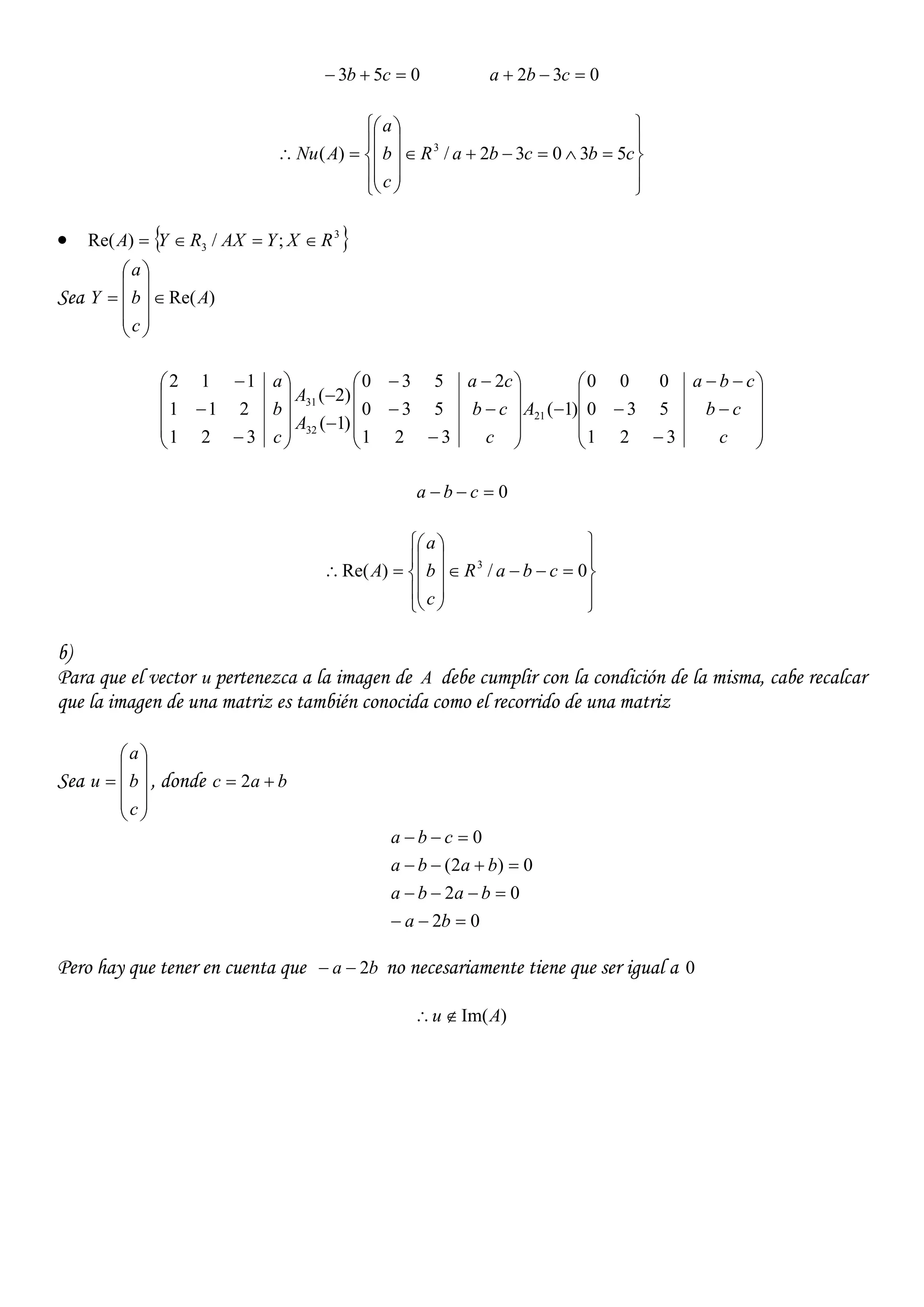 053  cb 032  cba





















 cbcbaR
c
b
a
ANu 53032/)( 3
  3
3 ;/)Re( RXYAXRYA 
Sea )Re(A
c
b
a
Y 





















































c
cb
cba
A
c
cb
ca
A
A
c
b
a
321
530
000
)1(
321
530
2530
)1(
)2(
321
211
112
21
32
31
0 cba





















 0/)Re( 3
cbaR
c
b
a
A
b)
Para que el vector u pertenezca a la imagen de A debe cumplir con la condición de la misma, cabe recalcar
que la imagen de una matriz es también conocida como el recorrido de una matriz
Sea











c
b
a
u , donde bac  2
02
02
0)2(
0




ba
baba
baba
cba
Pero hay que tener en cuenta que ba 2 no necesariamente tiene que ser igual a 0
)Im(Au 
 