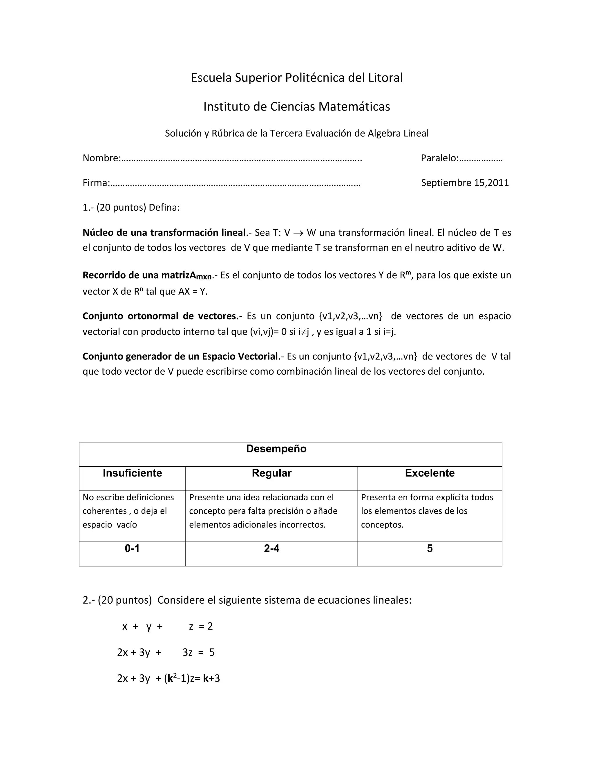 Escuela Superior Politécnica del Litoral
Instituto de Ciencias Matemáticas
Solución y Rúbrica de la Tercera Evaluación de Algebra Lineal
Nombre:…………………………………………………………………………………….. Paralelo:………………
Firma:………………………………………………………………………………………… Septiembre 15,2011
1.- (20 puntos) Defina:
Núcleo de una transformación lineal.- Sea T: V  W una transformación lineal. El núcleo de T es
el conjunto de todos los vectores de V que mediante T se transforman en el neutro aditivo de W.
Recorrido de una matrizAmxn.- Es el conjunto de todos los vectores Y de Rm
, para los que existe un
vector X de Rn
tal que AX = Y.
Conjunto ortonormal de vectores.- Es un conjunto {v1,v2,v3,…vn} de vectores de un espacio
vectorial con producto interno tal que (vi,vj)= 0 si ij , y es igual a 1 si i=j.
Conjunto generador de un Espacio Vectorial.- Es un conjunto {v1,v2,v3,…vn} de vectores de V tal
que todo vector de V puede escribirse como combinación lineal de los vectores del conjunto.
2.- (20 puntos) Considere el siguiente sistema de ecuaciones lineales:
x + y + z = 2
2x + 3y + 3z = 5
2x + 3y + (k2-1)z= k+3
Desempeño
Insuficiente Regular Excelente
No escribe definiciones
coherentes , o deja el
espacio vacío
Presente una idea relacionada con el
concepto pera falta precisión o añade
elementos adicionales incorrectos.
Presenta en forma explícita todos
los elementos claves de los
conceptos.
0-1 2-4 5
 