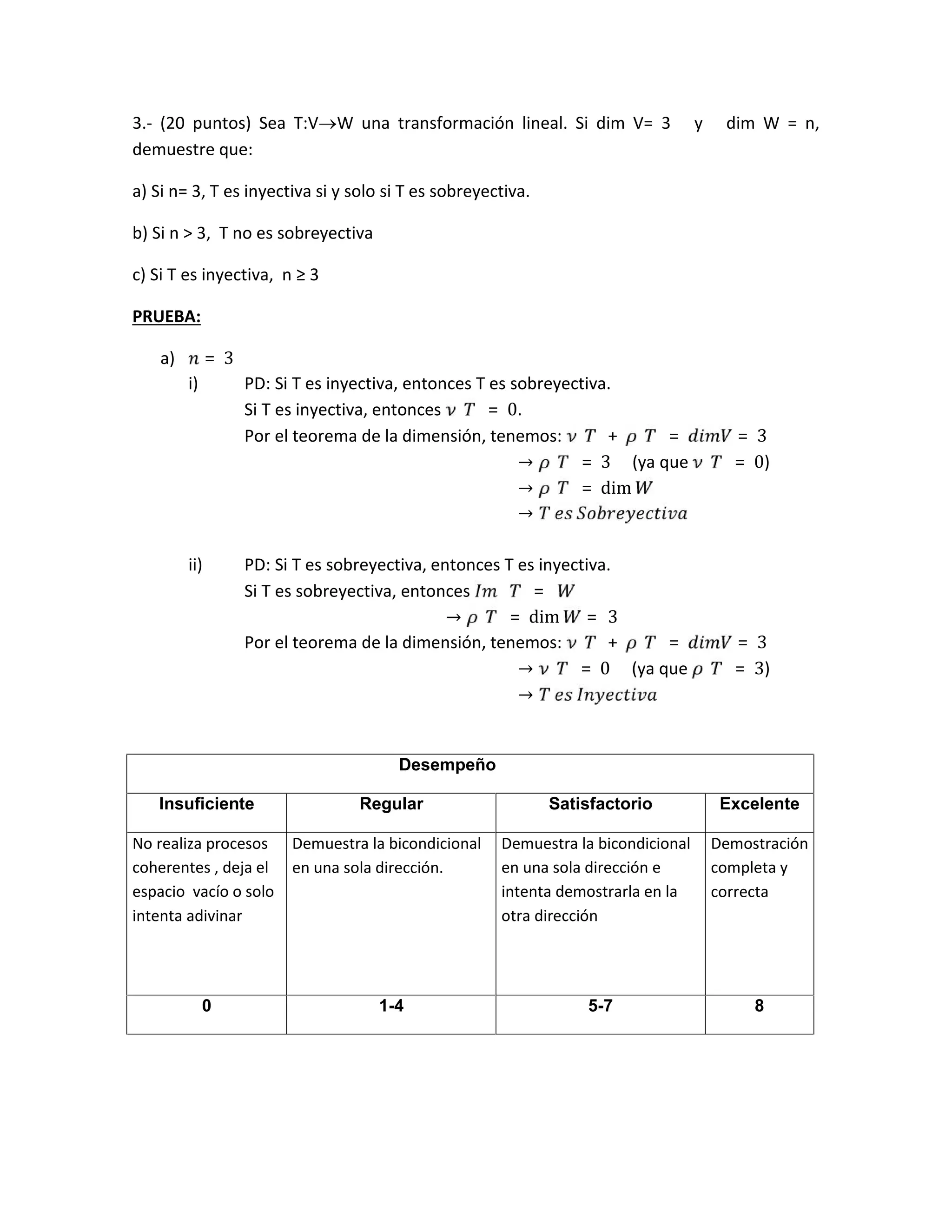 3.- (20 puntos) Sea T:VW una transformación lineal. Si dim V= 3 y dim W = n,
demuestre que:
a) Si n= 3, T es inyectiva si y solo si T es sobreyectiva.
b) Si n > 3, T no es sobreyectiva
c) Si T es inyectiva, n ≥ 3
PRUEBA:
a) = 3
i) PD: Si T es inyectiva, entonces T es sobreyectiva.
Si T es inyectiva, entonces = 0.
Por el teorema de la dimensión, tenemos: + = = 3
→ = 3 (ya que = 0)
→ = dim
→ 	 	
ii) PD: Si T es sobreyectiva, entonces T es inyectiva.
Si T es sobreyectiva, entonces 	 = 	
→ = dim = 	 3
Por el teorema de la dimensión, tenemos: + = = 3
→ = 0 (ya que = 3)
→ 	 	
Desempeño
Insuficiente Regular Satisfactorio Excelente
No realiza procesos
coherentes , deja el
espacio vacío o solo
intenta adivinar
Demuestra la bicondicional
en una sola dirección.
Demuestra la bicondicional
en una sola dirección e
intenta demostrarla en la
otra dirección
Demostración
completa y
correcta
0 1-4 5-7 8
 