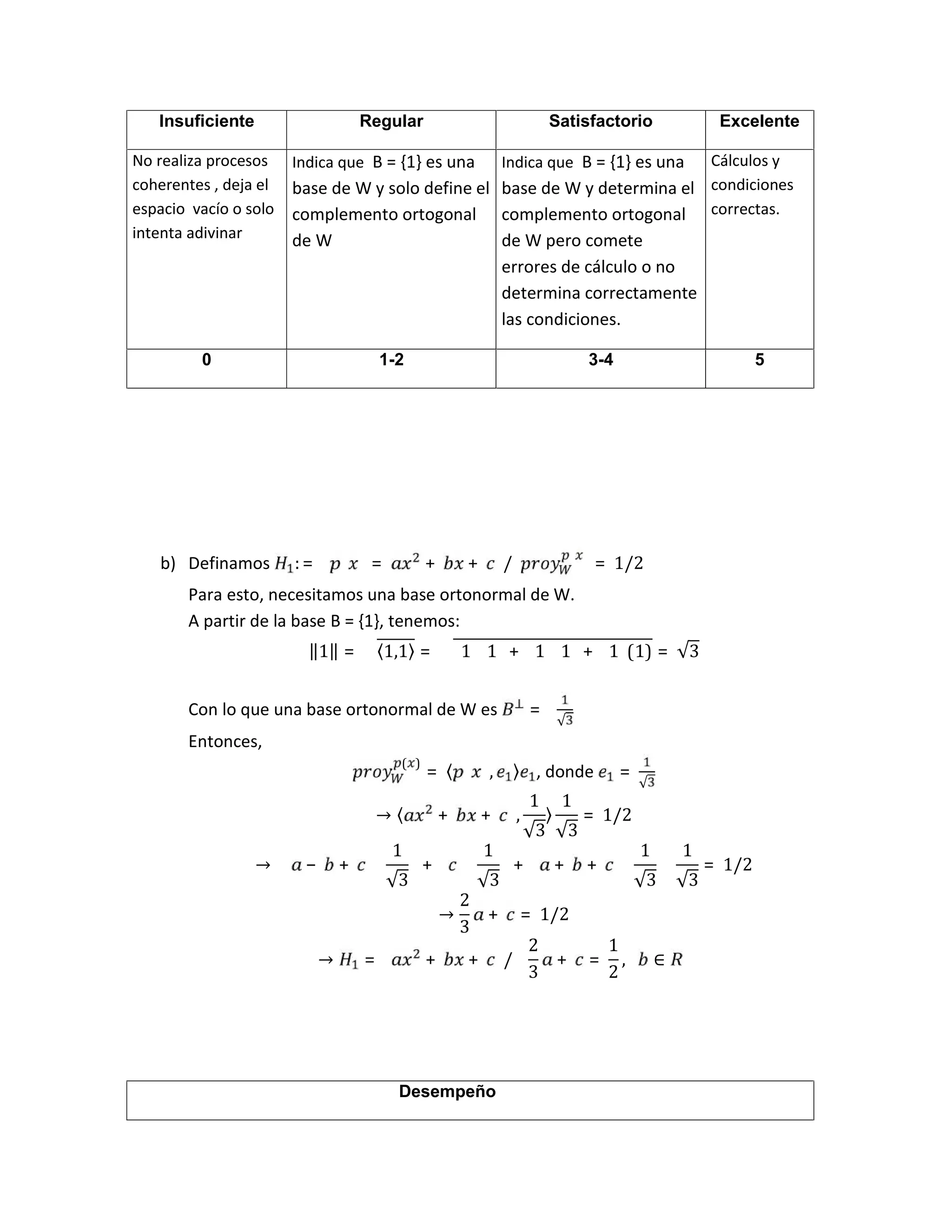 b) Definamos : = = + + 		/		 = 1/2
Para esto, necesitamos una base ortonormal de W.
A partir de la base B = {1}, tenemos:
‖1‖ = 〈1,1〉 = 1 1 + 1 1 + 1 (1) = √3
Con lo que una base ortonormal de W es =
√
Entonces,
( )
= 〈 , 〉 , donde =
√
→ 〈 + + 		,
1
√3
〉
1
√3
= 1/2
→ − +
1
√3
+
1
√3
+ + +
1
√3
1
√3
= 1/2
→
2
3
+ = 1/2
→ = + + 		/			
2
3
+ =
1
2
,			 ∈
Insuficiente Regular Satisfactorio Excelente
No realiza procesos
coherentes , deja el
espacio vacío o solo
intenta adivinar
Indica que B = {1} es una
base de W y solo define el
complemento ortogonal
de W
Indica que B = {1} es una
base de W y determina el
complemento ortogonal
de W pero comete
errores de cálculo o no
determina correctamente
las condiciones.
Cálculos y
condiciones
correctas.
0 1-2 3-4 5
Desempeño
 