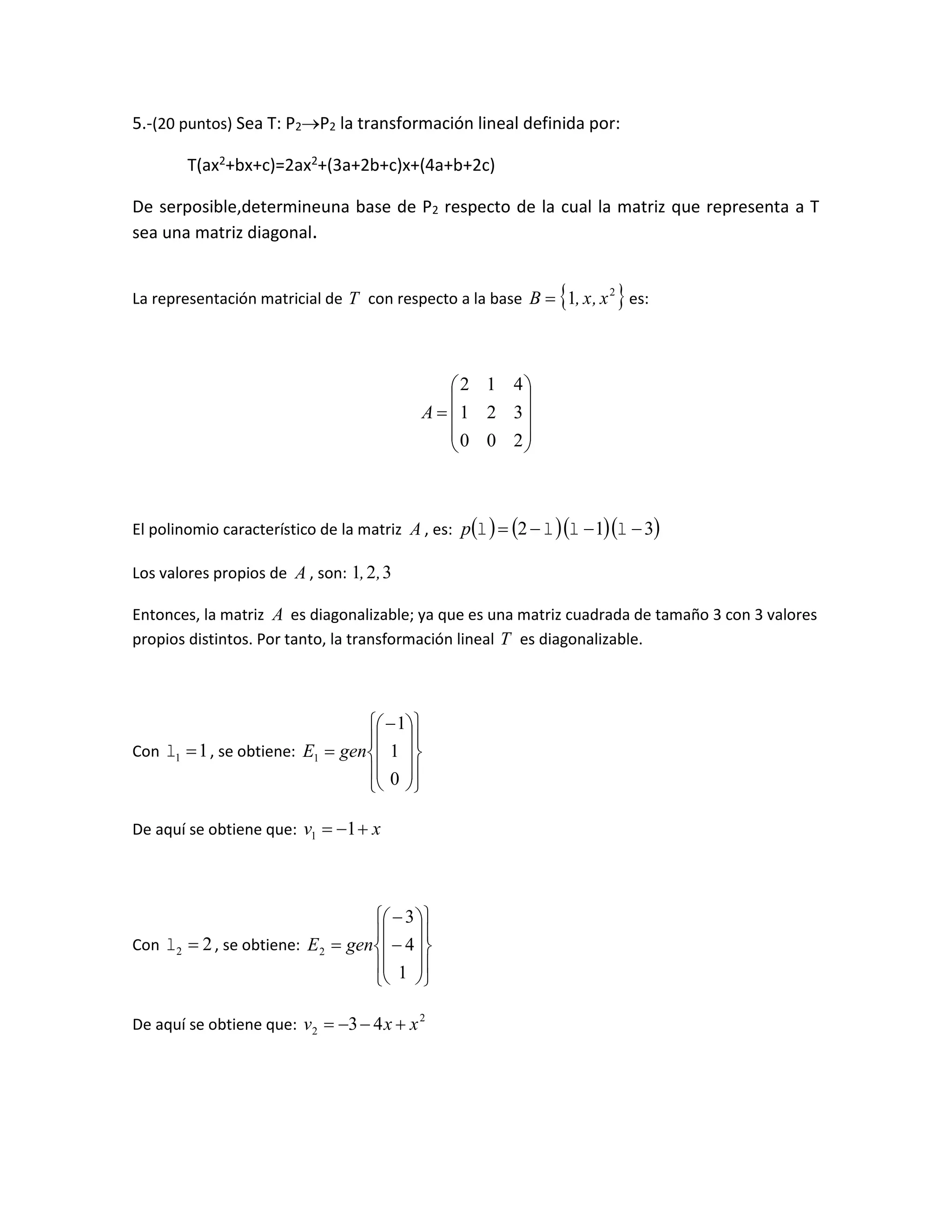 5.-(20 puntos) Sea T: P2P2 la transformación lineal definida por:
T(ax2+bx+c)=2ax2+(3a+2b+c)x+(4a+b+2c)
De serposible,determineuna base de P2 respecto de la cual la matriz que representa a T
sea una matriz diagonal.
La representación matricial de T con respecto a la base  2
1 x,x,B  es:











200
321
412
A
El polinomio característico de la matriz A , es:      312  p
Los valores propios de A , son: 321 ,,
Entonces, la matriz A es diagonalizable; ya que es una matriz cuadrada de tamaño 3 con 3 valores
propios distintos. Por tanto, la transformación lineal T es diagonalizable.
Con 11  , se obtiene:





















0
1
1
1 genE
De aquí se obtiene que: xv  11
Con 22  , se obtiene:























1
4
3
2 genE
De aquí se obtiene que: 2
2 43 xxv 
 