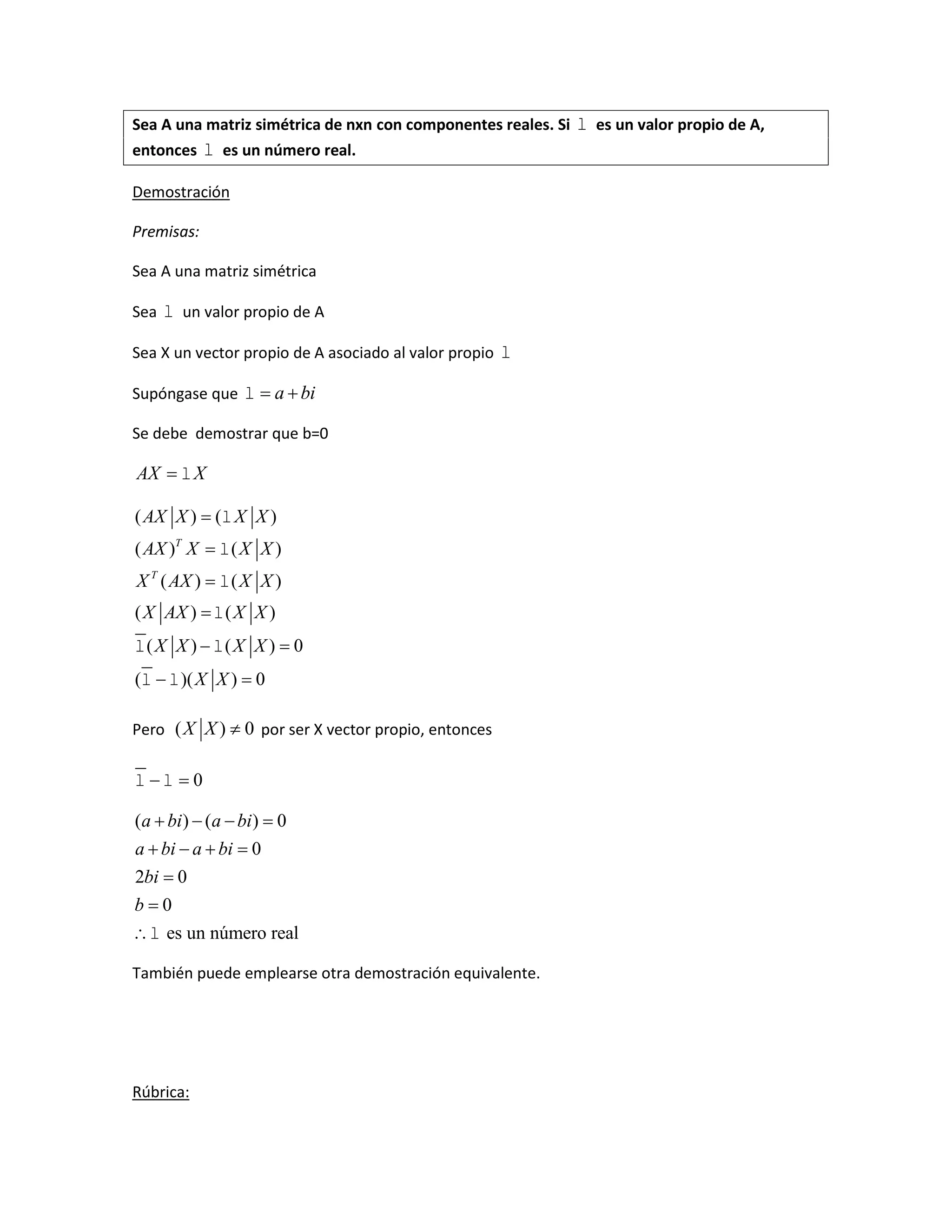 Sea A una matriz simétrica de nxn con componentes reales. Si  es un valor propio de A,
entonces  es un número real.
Demostración
Premisas:
Sea A una matriz simétrica
Sea  un valor propio de A
Sea X un vector propio de A asociado al valor propio 
Supóngase que a bi  
Se debe demostrar que b=0
AX X
( ) ( )
( ) ( )
( ) ( )
( ) ( )
( ) ( ) 0
( )( ) 0
T
T
AX X X X
AX X X X
X AX X X
X AX X X
X X X X
X X




 
 




 
 
Pero ( ) 0X X  por ser X vector propio, entonces
0  
( ) ( ) 0
0
2 0
0
es un número real
a bi a bi
a bi a bi
bi
b

   
   



También puede emplearse otra demostración equivalente.
Rúbrica:
 