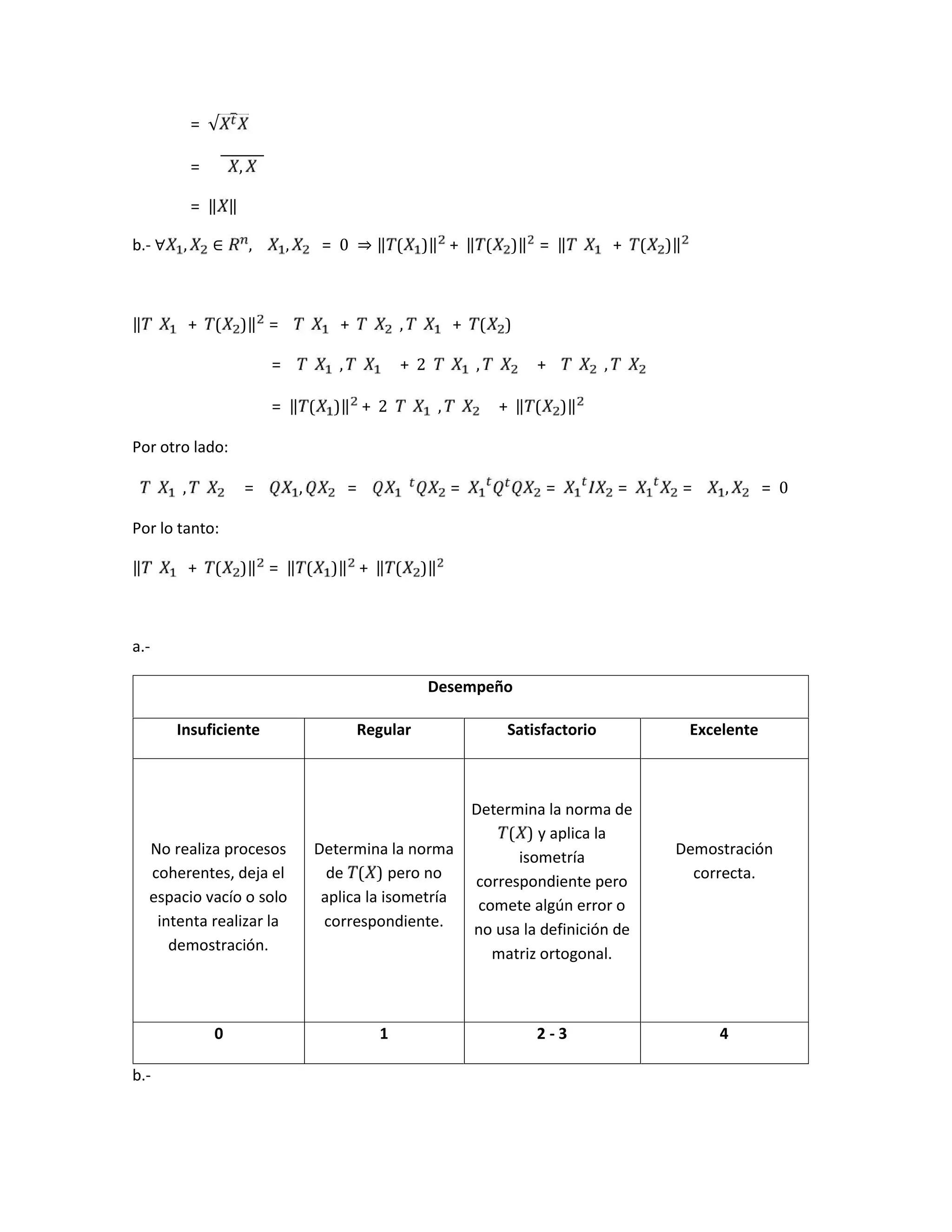 = √
= ,
= ‖ ‖
b.- ∀ , ∈ , , = 0	 ⇒ ‖ ( )‖ + ‖ ( )‖ = ‖ + ( )‖
‖ + ( )‖ = + , + ( )
= , + 2 , + ,
= ‖ ( )‖ + 2 , + ‖ ( )‖
Por otro lado:
, = , = = = = = , = 0
Por lo tanto:
‖ + ( )‖ = ‖ ( )‖ + ‖ ( )‖
a.-
Desempeño
Insuficiente Regular Satisfactorio Excelente
No realiza procesos
coherentes, deja el
espacio vacío o solo
intenta realizar la
demostración.
Determina la norma
de ( ) pero no
aplica la isometría
correspondiente.
Determina la norma de
( ) y aplica la
isometría
correspondiente pero
comete algún error o
no usa la definición de
matriz ortogonal.
Demostración
correcta.
0 1 2 - 3 4
b.-
 
