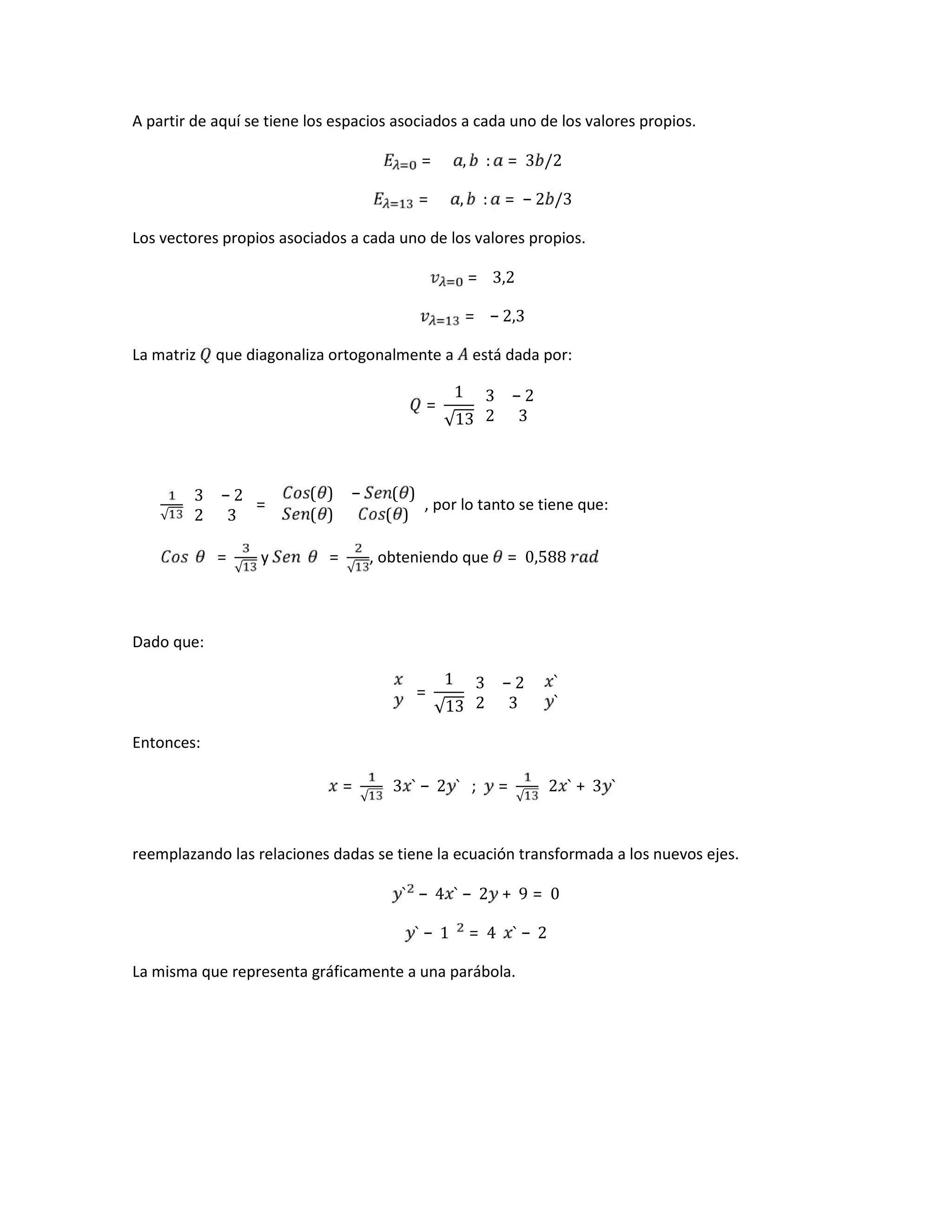 A partir de aquí se tiene los espacios asociados a cada uno de los valores propios.
= , : = 3 /2
= , : = − 2 /3
Los vectores propios asociados a cada uno de los valores propios.
= 3,2
= − 2,3
La matriz que diagonaliza ortogonalmente a está dada por:
=
1
√13
3 − 2
2 3
√
3 − 2
2 3
=
( ) − ( )
( ) ( )
, por lo tanto se tiene que:
=
√
y =
√
, obteniendo que = 0,588	
Dado que:
=
1
√13
3 − 2
2 3
`
`
Entonces:
=
√
3 ` − 2 ` ; =
√
2 ` + 3 `
reemplazando las relaciones dadas se tiene la ecuación transformada a los nuevos ejes.
` − 4 ` − 2 + 9 = 0
` − 1 = 4 ` − 2
La misma que representa gráficamente a una parábola.
 