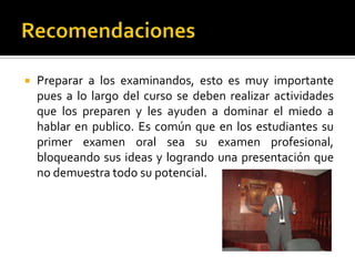  Preparar a los examinandos, esto es muy importante
pues a lo largo del curso se deben realizar actividades
que los preparen y les ayuden a dominar el miedo a
hablar en publico. Es común que en los estudiantes su
primer examen oral sea su examen profesional,
bloqueando sus ideas y logrando una presentación que
no demuestra todo su potencial.
 