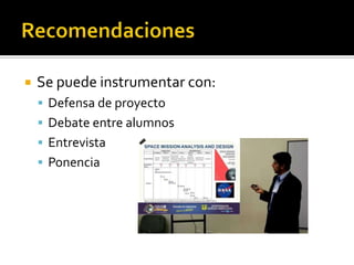  Se puede instrumentar con:
 Defensa de proyecto
 Debate entre alumnos
 Entrevista
 Ponencia
 