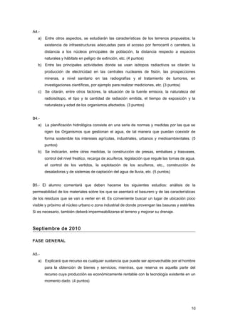 A4.-
a) Entre otros aspectos, se estudiarán las características de los terrenos propuestos, la
existencia de infraestructuras adecuadas para el acceso por ferrocarril o carretera, la
distancia a los núcleos principales de población, la distancia respecto a espacios
naturales y hábitats en peligro de extinción, etc. (4 puntos)
b) Entre las principales actividades donde se usan isótopos radiactivos se citarán: la
producción de electricidad en las centrales nucleares de fisión, las prospecciones
mineras, a nivel sanitario en las radiografías y el tratamiento de tumores, en
investigaciones científicas, por ejemplo para realizar mediciones, etc. (3 puntos)
c) Se citarán, entre otros factores, la situación de la fuente emisora, la naturaleza del
radioisótopo, el tipo y la cantidad de radiación emitida, el tiempo de exposición y la
naturaleza y edad de los organismos afectados. (3 puntos)
B4.-
a) La planificación hidrológica consiste en una serie de normas y medidas por las que se
rigen los Organismos que gestionan el agua, de tal manera que puedan coexistir de
forma sostenible los intereses agrícolas, industriales, urbanos y medioambientales. (5
puntos)
b) Se indicarán, entre otras medidas, la construcción de presas, embalses y trasvases,
control del nivel freático, recarga de acuíferos, legislación que regule las tomas de agua,
el control de los vertidos, la explotación de los acuíferos, etc., construcción de
desaladoras y de sistemas de captación del agua de lluvia, etc. (5 puntos)
B5.- El alumno comentará que deben hacerse los siguientes estudios: análisis de la
permeabilidad de los materiales sobre los que se asentará el basurero y de las características
de los residuos que se van a verter en él. Es conveniente buscar un lugar de ubicación poco
visible y próximo al núcleo urbano o zona industrial de donde provengan las basuras y estériles.
Si es necesario, también deberá impermeabilizarse el terreno y mejorar su drenaje.
Septiembre de 2010
FASE GENERAL
A5.-
a) Explicará que recurso es cualquier sustancia que puede ser aprovechable por el hombre
para la obtención de bienes y servicios; mientras, que reserva es aquella parte del
recurso cuya producción es económicamente rentable con la tecnología existente en un
momento dado. (4 puntos)
10
 