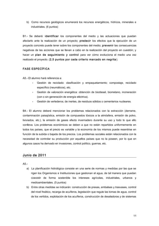 b) Como recursos geológicos enumerará los recursos energéticos, hídricos, minerales e
industriales. (6 puntos)
B1.- Se deberá: identificar los componentes del medio y las actuaciones que puedan
afectarlo ante la realización de un proyecto; predecir los efectos que la ejecución de un
proyecto concreto puede tener sobre los componentes del medio; prevenir las consecuencias
negativas de las acciones que se llevan a cabo en la realización del proyecto en cuestión; y
hacer un plan de seguimiento y control para ver cómo evoluciona el medio una vez
realizado el proyecto. (2,5 puntos por cada criterio marcado en negrita).
FASE ESPECÍFICA
A5.- El alumno hará referencia a:
- Gestión de reciclado: clasificación y empaquetamiento; compostaje, reciclado
específico (neumáticos), etc.
- Gestión de valoración energética: obtención de biodiesel, biometano, incineración
(con o sin generación de energía eléctrica).
- Gestión de vertederos; de inertes, de residuos sólidos o cementerios nucleares.
B4.- El alumno deberá mencionar los problemas relacionados con la extracción (derrame,
contaminación paisajística, emisión de compuestos tóxicos a la atmósfera, emisión de polvo,
lixiviados, etc.), la emisión de gases efecto invernadero durante su uso y todo lo que ello
conlleva. Los problemas económicos se deben a que no están repartidos uniformemente en
todos los países, que el precio es variable y la economía de los mismos puede resentirse en
función de la subida o bajada de los precios. Los problemas sociales están relacionados con la
necesidad de controlar su producción por aquellos países que no la poseen, por lo que en
algunos casos ha derivado en invasiones, control político, guerras, etc.
Junio de 2011
A5.-
a) La planificación hidrológica consiste en una serie de normas y medidas por las que se
rigen los Organismos e Instituciones que gestionan el agua, de tal manera que puedan
coexistir de forma sostenible los intereses agrícolas, industriales, urbanos y
medioambientales. (5 puntos)
b) Entre otras medidas se indicarán: construcción de presas, embalses y trasvases, control
del nivel freático, recarga de acuíferos, legislación que regule las tomas de agua, control
de los vertidos, explotación de los acuíferos, construcción de desaladoras y de sistemas
11
 