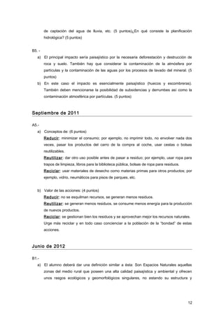 de captación del agua de lluvia, etc. (5 puntos)¿En qué consiste la planificación
hidrológica? (5 puntos)
B5. -
a) El principal impacto sería paisajístico por la necesaria deforestación y destrucción de
roca y suelo. También hay que considerar la contaminación de la atmósfera por
partículas y la contaminación de las aguas por los procesos de lavado del mineral. (5
puntos)
b) En este caso el impacto es esencialmente paisajístico (huecos y escombreras).
También deben mencionarse la posibilidad de subsidencias y derrumbes así como la
contaminación atmosférica por partículas. (5 puntos)
Septiembre de 2011
A5.-
a) Conceptos de: (6 puntos)
Reducir: minimizar el consumo; por ejemplo, no imprimir todo, no envolver nada dos
veces, pasar los productos del carro de la compra al coche, usar cestas o bolsas
reutilizables.
Reutilizar: dar otro uso posible antes de pasar a residuo; por ejemplo, usar ropa para
trapos de limpieza, libros para la biblioteca pública, bolsas de ropa para residuos.
Reciclar: usar materiales de desecho como materias primas para otros productos; por
ejemplo, vidrio, neumáticos para pisos de parques, etc.
b) Valor de las acciones: (4 puntos)
Reducir: no se esquilman recursos, se generan menos residuos.
Reutilizar: se generan menos residuos, se consume menos energía para la producción
de nuevos productos.
Reciclar: se gestionan bien los residuos y se aprovechan mejor los recursos naturales.
Urge más reciclar y en todo caso concienciar a la población de la “bondad” de estas
acciones.
Junio de 2012
B1.-
a) El alumno deberá dar una definición similar a ésta: Son Espacios Naturales aquellas
zonas del medio rural que poseen una alta calidad paisajística y ambiental y ofrecen
unos rasgos ecológicos y geomorfológicos singulares, no estando su estructura y
12
 