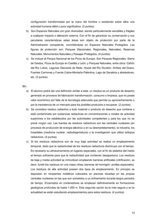 configuración transformadas por la mano del hombre o existiendo sobre ellos una
actividad humana débil o poco significativa. (3 puntos)
b) Son Espacios Naturales con gran diversidad, siendo particularmente sensibles y frágiles
a cualquier impacto o alteración externa. Con el fin de garantizar su conservación y sus
peculiares características estas áreas son objeto de protección por parte de la
Administración competente, convirtiéndose en Espacios Naturales Protegidos. Las
figuras de protección son: Parques (Nacionales, Regionales, Naturales), Reservas
Naturales, Monumentos Naturales y Paisajes Protegidos. (4 puntos)
c) Se incluye el Parque Nacional de los Picos de Europa. Son Parques Regionales: Sierra
de Gredos, Picos de Europa en Castilla y León; y Parques Naturales, entre otros: Cañón
del Río Lobos, Lagunas Glaciares de Neila, Hoces del Río Duratón, Arribes del Duero,
Fuentes Carrionas y Fuente Cobre-Montaña Palentina, Lago de Sanabria y alrededores.
etc. (3 puntos)
B5.-
a) El alumno podrá dar una definición similar a esta: un residuo es un producto de desecho
generado en procesos de fabricación transformación, consumo o limpieza, que no posee
valor económico por falta de la tecnología adecuada que permita su aprovechamiento o
por la inexistencia de un mercado para los posibles productos a recuperar. (2 puntos)
b) Se considera residuo radiactivo a todo material o producto de desecho que contiene o
está contaminado por sustancias radiactivas en concentraciones o niveles de actividad
superiores a los establecidos por las autoridades competentes y para los que no se
prevé ningún uso. Las fuentes de residuos radiactivos son las centrales nucleares (en
procesos de producción de energía eléctrica o en su desmantelamiento), la industria, los
hospitales (medicina nuclear, radiodiagnósticos) y la investigación que utiliza isótopos
radiactivos. (4 puntos)
c) Si los residuos radiactivos son de muy baja actividad se realiza un emplazamiento
temporal, dado que la radiactividad de los residuos radiactivos disminuye con el tiempo.
Es necesario su almacenamiento en lugares especiales, con el fin de aislarlos del medio
el tiempo suficiente para que la radiactividad que contienen desaparezca. Los residuos
de baja y media actividad se inmovilizan empleando barreras artificiales (vitrificación, es
decir, fundir los residuos en una masa vítrea; barreras de hormigón; arcillas especiales).
Los residuos de alta actividad poseen dos tipos de emplazamiento. En principio se
depositan en recipientes metálicos colocados en piscinas situadas en las propias
centrales nucleares en las que son sometidos a un enfriamiento durante largos periodos
de tiempo. Encerrados en contenedores se emplazan definitivamente en formaciones
geológicas profundas de hasta 1.000 m. Esta segunda opción es la más segura y en la
actualidad se están estudiando emplazamientos para estos residuos. (4 puntos)
13
 