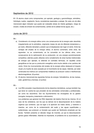 Septiembre de 2012
B1- El alumno citará como componentes, por ejemplo, geología y geomorfología, atmósfera,
hidrología, suelos, vegetación, fauna, ecosistemas especiales y paisaje. De cada uno de ellos
mencionará algún indicador que pueda ser evaluable (áreas de interés geológico, riesgo de
erosión, niveles de emisión de contaminantes, cambio de la calidad de las aguas, etc.)
Junio de 2013
B4.-
a) Considerará a la energía eólica como una consecuencia de la energía solar absorbida
irregularmente por la atmósfera, originando masas de aire de diferente temperatura y,
por tanto, diferente densidad y presión que al desplazarse dan lugar al viento. Entre las
ventajas del empleo de la energía eólica, el alumno comentará, entre otras, las
siguientes: no es contaminante, se ha convertido en los últimos años, como
consecuencia de la optimización de su producción, en una energía económicamente
competitiva; además puede utilizarse como complemento de otras fuentes tradicionales
de energía (por ejemplo, la obtenida en centrales térmicas), en aquellas zonas
geográficas en las que su producción energética varía mucho debido a los cambios del
viento. Entre los inconvenientes del empleo de la energía eólica destacará el impacto
visual y la muerte de aves causada por el movimiento de las aspas. Además, por estar
construidos los molinos con componentes metálicos se producen ruidos e interferencias
electromagnéticas. (8 puntos)
b) El alumno mencionará las siguientes formas de energía: hidroeléctrica, de las mareas,
solar, geotérmica y biomasa. (2 puntos)
B5.-
a) Los RSU proceden mayoritariamente de los desechos domésticos, aunque también hay
que tener en cuenta los que proceden de las actividades comerciales y profesionales,
así como los escombros. Son los Ayuntamientos los encargados de su gestión
(recogida, transporte y tratamiento o eliminación).
Los problemas que generan los RSU dependen del destino final de los mismos. En el
caso de los vertederos, son los que se derivan de la descomposición de la materia
orgánica que contienen, que da lugar a la aparición de malos olores, y roedores e
insectos, así como de la contaminación del suelo y las aguas superficiales y
subterráneas, que producen un lixiviado que puede ser fácilmente arrastrado por las
lluvias. También presenta un elevado riesgo de incendio, ya que la descomposición
genera gases inflamables. Además es importante, el problema de su acumulación, ya
14
 