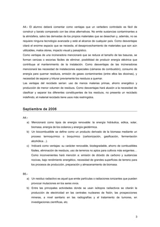 A4.- El alumno deberá comentar como ventajas que un vertedero controlado es fácil de
construir y barato comparado con las otras alternativas. No emite sustancias contaminantes a
la atmósfera, salvo las derivadas de los propios materiales que se desechan y, además, no se
requiere ninguna tecnología avanzada y está al alcance de cualquier país. Como desventajas
citará el enorme espacio que se necesita, el desaprovechamiento de materiales que son aún
utilizables, malos olores, impacto visual y paisajístico.
Como ventajas de una incineradora mencionará que se reduce el tamaño de las basuras, se
forman cenizas o escorias fáciles de eliminar, posibilidad de producir energía eléctrica que
contribuye al mantenimiento de la instalación. Como desventajas de las incineradoras
mencionará las necesidad de instalaciones especiales (cámaras de combustión), consumo de
energía para quemar residuos, emisión de gases contaminantes (entre ellos las dioxinas), y
necesidad de separar y triturar previamente los residuos a quemar.
Las ventajas del reciclado serían: uso de menos materias primas, ahorro energético y
producción de menor volumen de residuos. Como desventajas hará alusión a la necesidad de
clasificar y separar los diferentes constituyentes de los residuos, no presenta un reciclado
indefinido, el material reciclado tiene usos más restringidos.
Septiembre de 2006
A4.-
a) Mencionará como tipos de energía renovable: la energía hidráulica, eólica, solar,
biomasa, energía de los océanos y energía geotérmica.
b) Un biocombustible se define como un producto derivado de la biomasa mediante un
proceso termoquímico o bioquímico (carbonización, gasificación, fermentación
alcohólica…).
c) Indicará como ventajas: su carácter renovable, biodegradable, ahorro de combustibles
fósiles, eliminación de residuos, uso de terrenos no aptos para cultivos más exigentes…
Como inconvenientes hará mención a: emisión de dióxido de carbono y sustancias
nocivas, bajo rendimiento energético, necesidad de grandes superficies de terreno para
los procesos de producción, preparación y almacenamiento de biomasa.
B5.-
a) Un residuo radiactivo es aquel que emite partículas o radiaciones ionizantes que pueden
provocar mutaciones en los seres vivos.
b) Entre las principales actividades donde se usan isótopos radiactivos se citarán la
producción de electricidad en las centrales nucleares de fisión, las prospecciones
mineras, a nivel sanitario en las radiografías y el tratamiento de tumores, en
investigaciones científicas, etc.
3
 