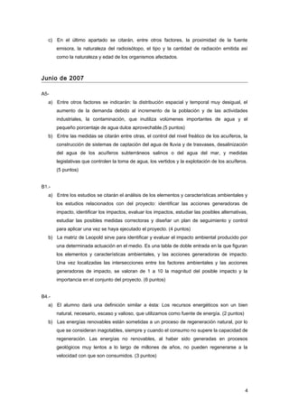 c) En el último apartado se citarán, entre otros factores, la proximidad de la fuente
emisora, la naturaleza del radioisótopo, el tipo y la cantidad de radiación emitida así
como la naturaleza y edad de los organismos afectados.
Junio de 2007
A5-
a) Entre otros factores se indicarán: la distribución espacial y temporal muy desigual, el
aumento de la demanda debido al incremento de la población y de las actividades
industriales, la contaminación, que inutiliza volúmenes importantes de agua y el
pequeño porcentaje de agua dulce aprovechable.(5 puntos)
b) Entre las medidas se citarán entre otras, el control del nivel freático de los acuíferos, la
construcción de sistemas de captación del agua de lluvia y de trasvases, desalinización
del agua de los acuíferos subterráneos salinos o del agua del mar, y medidas
legislativas que controlen la toma de agua, los vertidos y la explotación de los acuíferos.
(5 puntos)
B1.-
a) Entre los estudios se citarán el análisis de los elementos y características ambientales y
los estudios relacionados con del proyecto: identificar las acciones generadoras de
impacto, identificar los impactos, evaluar los impactos, estudiar las posibles alternativas,
estudiar las posibles medidas correctoras y diseñar un plan de seguimiento y control
para aplicar una vez se haya ejecutado el proyecto. (4 puntos)
b) La matriz de Leopold sirve para identificar y evaluar el impacto ambiental producido por
una determinada actuación en el medio. Es una tabla de doble entrada en la que figuran
los elementos y características ambientales, y las acciones generadoras de impacto.
Una vez localizadas las intersecciones entre los factores ambientales y las acciones
generadoras de impacto, se valoran de 1 a 10 la magnitud del posible impacto y la
importancia en el conjunto del proyecto. (6 puntos)
B4.-
a) El alumno dará una definición similar a ésta: Los recursos energéticos son un bien
natural, necesario, escaso y valioso, que utilizamos como fuente de energía. (2 puntos)
b) Las energías renovables están sometidas a un proceso de regeneración natural, por lo
que se consideran inagotables, siempre y cuando el consumo no supere la capacidad de
regeneración. Las energías no renovables, al haber sido generadas en procesos
geológicos muy lentos a lo largo de millones de años, no pueden regenerarse a la
velocidad con que son consumidos. (3 puntos)
4
 