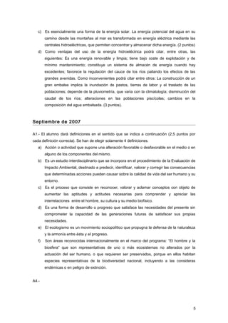 c) Es esencialmente una forma de la energía solar. La energía potencial del agua en su
camino desde las montañas al mar es transformada en energía eléctrica mediante las
centrales hidroeléctricas, que permiten concentrar y almacenar dicha energía. (2 puntos)
d) Como ventajas del uso de la energía hidroeléctrica podrá citar, entre otras, las
siguientes: Es una energía renovable y limpia; tiene bajo coste de explotación y de
mínimo mantenimiento; constituye un sistema de almacén de energía cuando hay
excedentes; favorece la regulación del cauce de los ríos paliando los efectos de las
grandes avenidas. Como inconvenientes podrá citar entre otros: La construcción de un
gran embalse implica la inundación de pastos, tierras de labor y el traslado de las
poblaciones; depende de la pluviometría, que varia con la climatología; disminución del
caudal de los ríos; alteraciones en las poblaciones piscícolas; cambios en la
composición del agua embalsada. (3 puntos).
Septiembre de 2007
A1.- El alumno dará definiciones en el sentido que se indica a continuación (2,5 puntos por
cada definición correcta). Se han de elegir solamente 4 definiciones.
a) Acción o actividad que supone una alteración favorable o desfavorable en el medio o en
alguno de los componentes del mismo.
b) Es un estudio interdisciplinario que se incorpora en el procedimiento de la Evaluación de
Impacto Ambiental, destinado a predecir, identificar, valorar y corregir las consecuencias
que determinadas acciones pueden causar sobre la calidad de vida del ser humano y su
entorno.
c) Es el proceso que consiste en reconocer, valorar y aclamar conceptos con objeto de
aumentar las aptitudes y actitudes necesarias para comprender y apreciar las
interrelaciones entre el hombre, su cultura y su medio biofísico.
d) Es una forma de desarrollo o progreso que satisface las necesidades del presente sin
comprometer la capacidad de las generaciones futuras de satisfacer sus propias
necesidades.
e) El ecologismo es un movimiento sociopolítico que propugna la defensa de la naturaleza
y la armonía entre ésta y el progreso.
f) Son áreas reconocidas internacionalmente en el marco del programa: “El hombre y la
biosfera” que son representativas de uno o más ecosistemas no alterados por la
actuación del ser humano, o que requieren ser preservados, porque en ellos habitan
especies representativas de la biodiversidad nacional, incluyendo a las consideras
endémicas o en peligro de extinción.
A4.-
5
 
