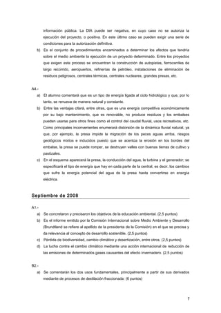 información pública. La DIA puede ser negativa, en cuyo caso no se autoriza la
ejecución del proyecto, o positiva. En este último caso se pueden exigir una serie de
condiciones para la autorización definitiva.
b) Es el conjunto de procedimientos encaminados a determinar los efectos que tendría
sobre el medio ambiente la ejecución de un proyecto determinado. Entre los proyectos
que exigen este proceso se encuentran la construcción de autopistas, ferrocarriles de
largo recorrido, aeropuertos, refinerías de petróleo, instalaciones de eliminación de
residuos peligrosos, centrales térmicas, centrales nucleares, grandes presas, etc.
A4.-
a) El alumno comentará que es un tipo de energía ligada al ciclo hidrológico y que, por lo
tanto, se renueva de manera natural y constante.
b) Entre las ventajas citará, entre otras, que es una energía competitiva económicamente
por su bajo mantenimiento, que es renovable, no produce residuos y los embalses
pueden usarse para otros fines como el control del caudal fluvial, usos recreativos, etc.
Como principales inconvenientes enumerará distorsión de la dinámica fluvial natural, ya
que, por ejemplo, la presa impide la migración de los peces aguas arriba, riesgos
geológicos mixtos e inducidos puesto que se acentúa la erosión en los bordes del
embalse, la presa se puede romper, se destruyen valles con buenas tierras de cultivo y
pastizales.
c) En el esquema aparecerá la presa, la conducción del agua, la turbina y el generador; se
especificará el tipo de energía que hay en cada parte de la central, es decir, los cambios
que sufre la energía potencial del agua de la presa hasta convertirse en energía
eléctrica.
Septiembre de 2008
A1.-
a) Se concretaron y precisaron los objetivos de la educación ambiental. (2,5 puntos)
b) Es el informe emitido por la Comisión Internacional sobre Medio Ambiente y Desarrollo
(Brundtland se refiere al apellido de la presidenta de la Comisión) en el que se precisa y
da relevancia al concepto de desarrollo sostenible. (2,5 puntos)
c) Pérdida de biodiversidad, cambio climático y desertización, entre otros. (2,5 puntos)
d) La lucha contra el cambio climático mediante una acción internacional de reducción de
las emisiones de determinados gases causantes del efecto invernadero. (2,5 puntos)
B2.-
a) Se comentarán los dos usos fundamentales, principalmente a partir de sus derivados
mediante de procesos de destilación fraccionada: (6 puntos)
7
 