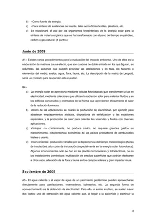 b) - Como fuente de energía.
c) - Para síntesis de sustancias de interés, tales como fibras textiles, plásticos, etc.
d) Se relacionará el uso por los organismos fotosintéticos de la energía solar para la
síntesis de materia orgánica que se ha transformado con el paso del tiempo en petróleo,
carbón o gas natural. (4 puntos)
Junio de 2009
A1.- Existen varios procedimientos para la evaluación del impacto ambiental. Uno de ellos es la
elaboración de matrices causa-efecto, que son cuadros de doble entrada en los que figuran, en
columnas, las acciones que pueden provocar las alteraciones y en filas, los factores o
elementos del medio: suelos, agua, flora, fauna, etc. La descripción de la matriz de Leopold,
sería un contexto para responder esta cuestión.
B4.-
a) La energía solar se aprovecha mediante células fotovoltaicas que transforman la luz en
electricidad, mediante colectores que utilizan la radiación solar para calentar fluidos y en
los edificios construidos y orientados de tal forma que aprovechen eficazmente el calor
de la radiación luminosa.
b) Dentro de las aplicaciones se citarán la producción de electricidad, por ejemplo para
abastecer emplazamientos aislados, dispositivos de señalización o las estaciones
espaciales, y la producción de calor para calentar las viviendas y fluidos con diversas
aplicaciones.
c) Ventajas: no contaminante, no produce ruidos, no requiere grandes gastos en
mantenimiento, independencia económica de los países productores de combustibles
fósiles o uranio.
d) Inconvenientes: producción variable por la dependencia del tiempo meteorológico (horas
de insolación), alto coste de instalación (especialmente en la energía solar fotovoltaica).
Algunos inconvenientes sólo se dan en las plantas termosolares y fotoeléctricas, no en
las instalaciones domésticas: inutilización de amplias superficies que podrían dedicarse
a otros usos, alteración de la flora y fauna en los campos solares y gran impacto visual.
Septiembre de 2009
A5.- El agua caliente y el vapor de agua de un yacimiento geotérmico pueden aprovecharse
directamente para calefacciones, invernaderos, balnearios, etc. La segunda forma de
aprovechamiento es la obtención de electricidad. Para ello, si existe acuífero, se suelen cavar
dos pozos: uno de extracción del agua caliente que, al llegar a la superficie y disminuir la
8
 