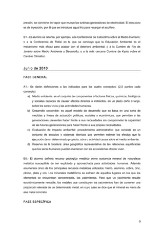 presión, se convierte en vapor que mueve las turbinas generadoras de electricidad. El otro pozo
es de inyección, por él que se introduce agua fría para recargar el acuífero.
B1.- El alumno se referirá, por ejemplo, a la Conferencia de Estocolmo sobre el Medio Humano;
o a la Conferencia de Tbilisi en la que se concluyó que la Educación Ambiental es el
mecanismo más eficaz para acabar con el deterioro ambiental; o a la Cumbre de Río de
Janeiro sobre Medio Ambiente y Desarrollo; o a la más cercana Cumbre de Kyoto sobre el
Cambio Climático.
Junio de 2010
FASE GENERAL
A1.- Se darán definiciones a las indicadas para los cuatro conceptos: (2,5 puntos cada
concepto)
a) Medio ambiente: es el conjunto de componentes o factores físicos, químicos, biológicos
y sociales capaces de causar efectos directos o indirectos, en un plazo corto o largo,
sobre los seres vivos y las actividades humanas.
b) Desarrollo sostenible: es aquel modelo de desarrollo que se basa en una serie de
medidas y líneas de actuación políticas, sociales y económicas, que permitan a las
generaciones presentes hacer frente a sus necesidades sin comprometer la capacidad
de las futuras generaciones para hacer frente a sus propias necesidades.
c) Evaluación de impacto ambiental: procedimiento administrativo que consiste en un
conjunto de estudios y sistemas técnicos que permiten estimar los efectos que la
ejecución de un determinado proyecto, obra o actividad causa sobre el medio ambiente.
d) Reserva de la biosfera: área geográfica representativa de las relaciones equilibradas
que los seres humanos pueden mantener con los ecosistemas donde viven.
B5.- El alumno definirá recurso geológico metálico como sustancia mineral de naturaleza
metálica susceptible de ser explotada y aprovechada para actividades humanas. Además
enumerará cinco de los principales recursos metálicos utilizados: hierro, aluminio, cobre, cinc,
plomo, plata y oro. Los minerales metalíferos se extraen de aquellos lugares en los que los
elementos se encuentran concentrados, los yacimientos. Para que un yacimiento resulte
económicamente rentable, los metales que constituyen los yacimientos han de contener una
proporción elevada de un determinado metal, en cuyo caso se dice que el mineral es mena de
ese metal concreto
FASE ESPECÍFICA
9
 