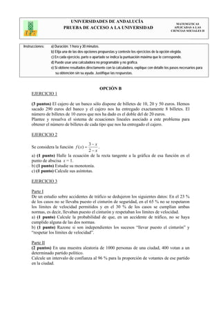 UNIVERSIDADES DE ANDALUCÍA                                                 MATEMÁTICAS
                         PRUEBA DE ACCESO A LA UNIVERSIDAD                                           APLICADAS A LAS
                                                                                                   CIENCIAS SOCIALES II




Instrucciones:   a) Duración: 1 hora y 30 minutos.
                 b) Elija una de las dos opciones propuestas y conteste los ejercicios de la opción elegida.
                 c) En cada ejercicio, parte o apartado se indica la puntuación máxima que le corresponde.
                 d) Puede usar una calculadora no programable y no gráfica.
                 e) Si obtiene resultados directamente con la calculadora, explique con detalle los pasos necesarios para
                    su obtención sin su ayuda. Justifique las respuestas.



                                                  OPCIÓN B
     EJERCICIO 1

     (3 puntos) El cajero de un banco sólo dispone de billetes de 10, 20 y 50 euros. Hemos
     sacado 290 euros del banco y el cajero nos ha entregado exactamente 8 billetes. El
     número de billetes de 10 euros que nos ha dado es el doble del de 20 euros.
     Plantee y resuelva el sistema de ecuaciones lineales asociado a este problema para
     obtener el número de billetes de cada tipo que nos ha entregado el cajero.

     EJERCICIO 2

                                     3− x
     Se considera la función f ( x) =     .
                                     2− x
     a) (1 punto) Halle la ecuación de la recta tangente a la gráfica de esa función en el
     punto de abscisa x = 1.
     b) (1 punto) Estudie su monotonía.
     c) (1 punto) Calcule sus asíntotas.

     EJERCICIO 3

     Parte I
     De un estudio sobre accidentes de tráfico se dedujeron los siguientes datos: En el 23 %
     de los casos no se llevaba puesto el cinturón de seguridad, en el 65 % no se respetaron
     los límites de velocidad permitidos y en el 30 % de los casos se cumplían ambas
     normas, es decir, llevaban puesto el cinturón y respetaban los límites de velocidad.
     a) (1 punto) Calcule la probabilidad de que, en un accidente de tráfico, no se haya
     cumplido alguna de las dos normas.
     b) (1 punto) Razone si son independientes los sucesos “llevar puesto el cinturón” y
     “respetar los límites de velocidad”.

     Parte II
     (2 puntos) En una muestra aleatoria de 1000 personas de una ciudad, 400 votan a un
     determinado partido político.
     Calcule un intervalo de confianza al 96 % para la proporción de votantes de ese partido
     en la ciudad.
 