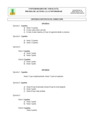 UNIVERSIDADES DE ANDALUCÍA
                                                                                        MATEMÁTICAS
                  PRUEBA DE ACCESO A LA UNIVERSIDAD                                    APLICADAS A LAS
                                                                                     CIENCIAS SOCIALES II




                          CRITERIOS ESPECÍFICOS DE CORRECCIÓN

                                           OPCIÓN A
Ejercicio 1: 3 puntos
                a) Hasta 1.5 puntos.
                b) 0.2 por cada vértice correcto.
                c) 0.2 por el valor máximo y 0.3 por el segmento donde se alcanza.

Ejercicio 2: 3 puntos

                a) Hasta 1.5 puntos.
                b) Hasta 1.5 puntos.

Ejercicio 3:

        Parte I: 2 puntos
                 a) Hasta 1 punto.
                 b) Hasta 1 punto.

        Parte II: 2 puntos
                 a) Hasta 1 punto.
                 b) Hasta 1 punto.


                                           OPCIÓN B
Ejercicio 1: 3 puntos

                Hasta 1.5 por el planteamiento. Hasta 1.5 por la resolución.


Ejercicio 2: 3 puntos

                a) Hasta 0.5 por la derivada y hasta 0.5 por la recta tangente.
                b) Hasta 1 punto.
                c) Hasta 0.5 por cada asíntota.

Ejercicio 3:

        Parte I: 2 puntos
                 a) Hasta 1 punto.
                 b) Hasta 1 punto.

        Parte II: 2 puntos
                     Hasta 2 puntos.
 