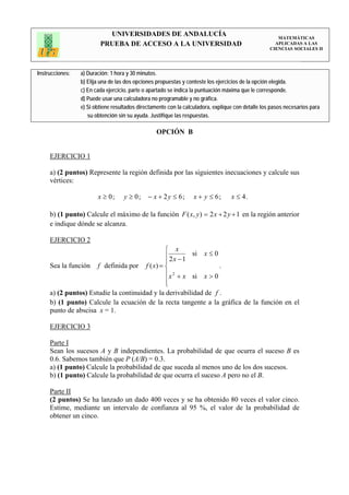 UNIVERSIDADES DE ANDALUCÍA                                                 MATEMÁTICAS
                         PRUEBA DE ACCESO A LA UNIVERSIDAD                                           APLICADAS A LAS
                                                                                                   CIENCIAS SOCIALES II




Instrucciones:   a) Duración: 1 hora y 30 minutos.
                 b) Elija una de las dos opciones propuestas y conteste los ejercicios de la opción elegida.
                 c) En cada ejercicio, parte o apartado se indica la puntuación máxima que le corresponde.
                 d) Puede usar una calculadora no programable y no gráfica.
                 e) Si obtiene resultados directamente con la calculadora, explique con detalle los pasos necesarios para
                    su obtención sin su ayuda. Justifique las respuestas.

                                                 OPCIÓN B


     EJERCICIO 1

     a) (2 puntos) Represente la región definida por las siguientes inecuaciones y calcule sus
     vértices:

                        x ≥ 0;     y ≥ 0;     − x + 2 y ≤ 6;      x + y ≤ 6;      x ≤ 4.

     b) (1 punto) Calcule el máximo de la función F ( x, y ) = 2 x + 2 y + 1 en la región anterior
     e indique dónde se alcanza.

     EJERCICIO 2
                                              ⎧ x
                                              ⎪ 2 x − 1 si x ≤ 0
                                              ⎪
     Sea la función f definida por f ( x) = ⎨                     .
                                              ⎪ x 2 + x si x > 0
                                              ⎪
                                              ⎩
     a) (2 puntos) Estudie la continuidad y la derivabilidad de f .
     b) (1 punto) Calcule la ecuación de la recta tangente a la gráfica de la función en el
     punto de abscisa x = 1.

     EJERCICIO 3

     Parte I
     Sean los sucesos A y B independientes. La probabilidad de que ocurra el suceso B es
     0.6. Sabemos también que P (A/B) = 0.3.
     a) (1 punto) Calcule la probabilidad de que suceda al menos uno de los dos sucesos.
     b) (1 punto) Calcule la probabilidad de que ocurra el suceso A pero no el B.

     Parte II
     (2 puntos) Se ha lanzado un dado 400 veces y se ha obtenido 80 veces el valor cinco.
     Estime, mediante un intervalo de confianza al 95 %, el valor de la probabilidad de
     obtener un cinco.
 