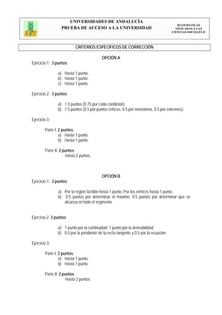 UNIVERSIDADES DE ANDALUCÍA
                                                                                         MATEMÁTICAS
                  PRUEBA DE ACCESO A LA UNIVERSIDAD                                     APLICADAS A LAS
                                                                                      CIENCIAS SOCIALES II




                           CRITERIOS ESPECÍFICOS DE CORRECCIÓN

                                           OPCIÓN A
Ejercicio 1: 3 puntos

                a) Hasta 1 punto.
                b) Hasta 1 punto.
                c) Hasta 1 punto.

Ejercicio 2: 3 puntos

                a) 1.5 puntos (0.75 por cada condición).
                b) 1.5 puntos (0.5 por puntos críticos, 0.5 por monotonía, 0.5 por extremos).

Ejercicio 3:

        Parte I: 2 puntos
                 a) Hasta 1 punto.
                 b) Hasta 1 punto.

        Parte II: 2 puntos
                     Hasta 2 puntos.



                                           OPCIÓN B
Ejercicio 1: 3 puntos

                a) Por la región factible hasta 1 punto. Por los vértices hasta 1 punto.
                b) 0.5 puntos por determinar el máximo; 0.5 puntos por determinar que se
                   alcanza en todo el segmento.


Ejercicio 2: 3 puntos

                a) 1 punto por la continuidad; 1 punto por la derivabilidad.
                b) 0.5 por la pendiente de la recta tangente y 0.5 por la ecuación.

Ejercicio 3:

        Parte I: 2 puntos
                 a) Hasta 1 punto.
                 b) Hasta 1 punto.

        Parte II: 2 puntos
                      Hasta 2 puntos.
 