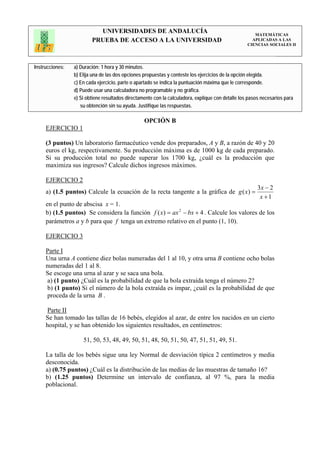 UNIVERSIDADES DE ANDALUCÍA                                                 MATEMÁTICAS
                         PRUEBA DE ACCESO A LA UNIVERSIDAD                                           APLICADAS A LAS
                                                                                                   CIENCIAS SOCIALES II




Instrucciones:   a) Duración: 1 hora y 30 minutos.
                 b) Elija una de las dos opciones propuestas y conteste los ejercicios de la opción elegida.
                 c) En cada ejercicio, parte o apartado se indica la puntuación máxima que le corresponde.
                 d) Puede usar una calculadora no programable y no gráfica.
                 e) Si obtiene resultados directamente con la calculadora, explique con detalle los pasos necesarios para
                    su obtención sin su ayuda. Justifique las respuestas.

                                                  OPCIÓN B
     EJERCICIO 1

     (3 puntos) Un laboratorio farmacéutico vende dos preparados, A y B, a razón de 40 y 20
     euros el kg, respectivamente. Su producción máxima es de 1000 kg de cada preparado.
     Si su producción total no puede superar los 1700 kg, ¿cuál es la producción que
     maximiza sus ingresos? Calcule dichos ingresos máximos.

     EJERCICIO 2
                                                                                                        3x − 2
     a) (1.5 puntos) Calcule la ecuación de la recta tangente a la gráfica de g ( x) =
                                                                                                         x +1
     en el punto de abscisa x = 1.
     b) (1.5 puntos) Se considera la función f ( x) = ax 2 − bx + 4 . Calcule los valores de los
     parámetros a y b para que f tenga un extremo relativo en el punto (1, 10).

     EJERCICIO 3

     Parte I
     Una urna A contiene diez bolas numeradas del 1 al 10, y otra urna B contiene ocho bolas
     numeradas del 1 al 8.
     Se escoge una urna al azar y se saca una bola.
     a) (1 punto) ¿Cuál es la probabilidad de que la bola extraída tenga el número 2?
     b) (1 punto) Si el número de la bola extraída es impar, ¿cuál es la probabilidad de que
     proceda de la urna B .

     Parte II
     Se han tomado las tallas de 16 bebés, elegidos al azar, de entre los nacidos en un cierto
     hospital, y se han obtenido los siguientes resultados, en centímetros:

                     51, 50, 53, 48, 49, 50, 51, 48, 50, 51, 50, 47, 51, 51, 49, 51.

     La talla de los bebés sigue una ley Normal de desviación típica 2 centímetros y media
     desconocida.
     a) (0.75 puntos) ¿Cuál es la distribución de las medias de las muestras de tamaño 16?
     b) (1.25 puntos) Determine un intervalo de confianza, al 97 %, para la media
     poblacional.
 