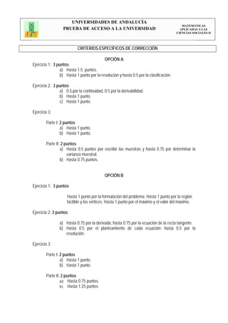 UNIVERSIDADES DE ANDALUCÍA
                                                                                          MATEMÁTICAS
                  PRUEBA DE ACCESO A LA UNIVERSIDAD                                      APLICADAS A LAS
                                                                                       CIENCIAS SOCIALES II




                           CRITERIOS ESPECÍFICOS DE CORRECCIÓN

                                            OPCIÓN A
Ejercicio 1: 3 puntos
                a) Hasta 1.5 puntos.
                b) Hasta 1 punto por la resolución y hasta 0.5 por la clasificación.

Ejercicio 2: 3 puntos
                a) 0.5 por la continuidad, 0.5 por la derivabilidad.
                b) Hasta 1 punto.
                c) Hasta 1 punto.

Ejercicio 3:

        Parte I: 2 puntos
                 a) Hasta 1 punto.
                 b) Hasta 1 punto.

        Parte II: 2 puntos
                 a) Hasta 0.5 puntos por escribir las muestras y hasta 0.75 por determinar la
                     varianza muestral.
                 b) Hasta 0.75 puntos.


                                            OPCIÓN B

Ejercicio 1: 3 puntos

                     Hasta 1 punto por la formulación del problema. Hasta 1 punto por la región
                     factible y los vértices. Hasta 1 punto por el máximo y el valor del máximo.

Ejercicio 2: 3 puntos

                a) Hasta 0.75 por la derivada, hasta 0.75 por la ecuación de la recta tangente.
                b) Hasta 0.5 por el planteamiento de cada ecuación; hasta 0.5 por la
                   resolución.

Ejercicio 3:

        Parte I: 2 puntos
                 a) Hasta 1 punto.
                 b) Hasta 1 punto.

        Parte II: 2 puntos
                 a) Hasta 0.75 puntos.
                 b) Hasta 1.25 puntos.
 