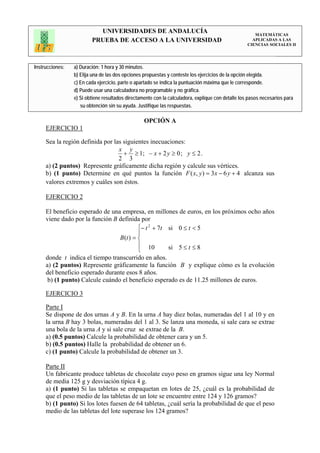 UNIVERSIDADES DE ANDALUCÍA                                                 MATEMÁTICAS
                         PRUEBA DE ACCESO A LA UNIVERSIDAD                                           APLICADAS A LAS
                                                                                                   CIENCIAS SOCIALES II




Instrucciones:   a) Duración: 1 hora y 30 minutos.
                 b) Elija una de las dos opciones propuestas y conteste los ejercicios de la opción elegida.
                 c) En cada ejercicio, parte o apartado se indica la puntuación máxima que le corresponde.
                 d) Puede usar una calculadora no programable y no gráfica.
                 e) Si obtiene resultados directamente con la calculadora, explique con detalle los pasos necesarios para
                    su obtención sin su ayuda. Justifique las respuestas.

                                                  OPCIÓN A
     EJERCICIO 1

     Sea la región definida por las siguientes inecuaciones:
                                  x y
                                    + ≥ 1; − x + 2 y ≥ 0 ; y ≤ 2 .
                                  2 3
     a) (2 puntos) Represente gráficamente dicha región y calcule sus vértices.
     b) (1 punto) Determine en qué puntos la función F ( x, y ) = 3x − 6 y + 4 alcanza sus
     valores extremos y cuáles son éstos.

     EJERCICIO 2

     El beneficio esperado de una empresa, en millones de euros, en los próximos ocho años
     viene dado por la función B definida por
                                          ⎧− t 2 + 7t si 0 ≤ t < 5
                                          ⎪
                                 B (t ) = ⎨
                                          ⎪ 10        si 5 ≤ t ≤ 8
                                          ⎩
     donde t indica el tiempo transcurrido en años.
     a) (2 puntos) Represente gráficamente la función B y explique cómo es la evolución
     del beneficio esperado durante esos 8 años.
      b) (1 punto) Calcule cuándo el beneficio esperado es de 11.25 millones de euros.

     EJERCICIO 3

     Parte I
     Se dispone de dos urnas A y B. En la urna A hay diez bolas, numeradas del 1 al 10 y en
     la urna B hay 3 bolas, numeradas del 1 al 3. Se lanza una moneda, si sale cara se extrae
     una bola de la urna A y si sale cruz se extrae de la B.
     a) (0.5 puntos) Calcule la probabilidad de obtener cara y un 5.
     b) (0.5 puntos) Halle la probabilidad de obtener un 6.
     c) (1 punto) Calcule la probabilidad de obtener un 3.

     Parte II
     Un fabricante produce tabletas de chocolate cuyo peso en gramos sigue una ley Normal
     de media 125 g y desviación típica 4 g.
     a) (1 punto) Si las tabletas se empaquetan en lotes de 25, ¿cuál es la probabilidad de
     que el peso medio de las tabletas de un lote se encuentre entre 124 y 126 gramos?
     b) (1 punto) Si los lotes fuesen de 64 tabletas, ¿cuál sería la probabilidad de que el peso
     medio de las tabletas del lote superase los 124 gramos?
 
