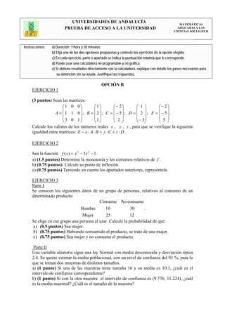 UNIVERSIDADES DE ANDALUCÍA                                                 MATEMÁTICAS
                         PRUEBA DE ACCESO A LA UNIVERSIDAD                                           APLICADAS A LAS
                                                                                                   CIENCIAS SOCIALES II




Instrucciones:   a) Duración: 1 hora y 30 minutos.
                 b) Elija una de las dos opciones propuestas y conteste los ejercicios de la opción elegida.
                 c) En cada ejercicio, parte o apartado se indica la puntuación máxima que le corresponde.
                 d) Puede usar una calculadora no programable y no gráfica.
                 e) Si obtiene resultados directamente con la calculadora, explique con detalle los pasos necesarios para
                    su obtención sin su ayuda. Justifique las respuestas.

                                                  OPCIÓN B
     EJERCICIO 1

     (3 puntos) Sean las matrices:
                      ⎛1 0 0⎞            ⎛1⎞         ⎛ − 2⎞   ⎛ 1 ⎞      ⎛ − 2⎞
                      ⎜         ⎟        ⎜ ⎟         ⎜ ⎟      ⎜ ⎟        ⎜ ⎟
                  A = ⎜1 1 0⎟; B = ⎜ 2⎟; C = ⎜ − 5⎟; D = ⎜ 2 ⎟; E = ⎜ − 5⎟.
                      ⎜3 0 1⎟            ⎜ ⎟         ⎜ 2 ⎟    ⎜ − 3⎟     ⎜ 5 ⎟
                      ⎝         ⎠        ⎝1⎠         ⎝ ⎠      ⎝ ⎠        ⎝ ⎠
     Calcule los valores de los números reales x , y , z , para que se verifique la siguiente
     igualdad entre matrices: E − x ⋅ A ⋅ B = y ⋅ C + z ⋅ D .

     EJERCICIO 2

     Sea la función f ( x) = x 3 − 3x 2 − 1.
     a) (1.5 puntos) Determine la monotonía y los extremos relativos de f .
     b) (0.75 puntos) Calcule su punto de inflexión.
     c) (0.75 puntos) Teniendo en cuenta los apartados anteriores, represéntela.

     EJERCICIO 3
     Parte I
     Se conocen los siguientes datos de un grupo de personas, relativos al consumo de un
     determinado producto:
                                          Consume No consume
                               Hombre        10             30     .
                                Mujer        25             12
     Se elige en ese grupo una persona al azar. Calcule la probabilidad de que:
     a) (0.5 puntos) Sea mujer.
     b) (0.75 puntos) Habiendo consumido el producto, se trate de una mujer.
     c) (0.75 puntos) Sea mujer y no consuma el producto.

      Parte II
     Una variable aleatoria sigue una ley Normal con media desconocida y desviación típica
     2.4. Se quiere estimar la media poblacional, con un nivel de confianza del 93 %, para lo
     que se toman dos muestras de distintos tamaños.
     a) (1 punto) Si una de las muestras tiene tamaño 16 y su media es 10.3, ¿cuál es el
     intervalo de confianza correspondiente?
     b) (1 punto) Si con la otra muestra el intervalo de confianza es (9.776, 11.224), ¿cuál
     es la media muestral? ¿Cuál es el tamaño de la muestra?
 