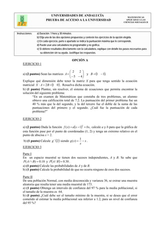 UNIVERSIDADES DE ANDALUCÍA                                                 MATEMÁTICAS
                         PRUEBA DE ACCESO A LA UNIVERSIDAD                                           APLICADAS A LAS
                                                                                                   CIENCIAS SOCIALES II




Instrucciones:   a) Duración: 1 hora y 30 minutos.
                 b) Elija una de las dos opciones propuestas y conteste los ejercicios de la opción elegida.
                 c) En cada ejercicio, parte o apartado se indica la puntuación máxima que le corresponde.
                 d) Puede usar una calculadora no programable y no gráfica.
                 e) Si obtiene resultados directamente con la calculadora, explique con detalle los pasos necesarios para
                    su obtención sin su ayuda. Justifique las respuestas.

                                                  OPCIÓN A
     EJERCICIO 1

                                           ⎛ 2    2 ⎞
     a) (2 puntos) Sean las matrices A = ⎜ ⎜ − 5 − 4 ⎟ y B = (1 − 1).
                                                     ⎟
                                           ⎝         ⎠
     Explique qué dimensión debe tener la matriz X para que tenga sentido la ecuación
     matricial X ⋅ A + 2 B = (1 0 ) . Resuelva dicha ecuación.
     b) (1 punto) Plantee, sin resolver, el sistema de ecuaciones que permita encontrar la
     solución del siguiente problema:
             “En un examen de Matemáticas que constaba de tres problemas, un alumno
             obtuvo una calificación total de 7.2. La puntuación del primer problema fue un
             40 % más que la del segundo, y la del tercero fue el doble de la suma de las
             puntuaciones del primero y el segundo. ¿Cuál fue la puntuación de cada
             problema?”

     EJERCICIO 2

     a) (2 puntos) Dada la función f ( x) = a( x − 1) + bx, calcule a y b para que la gráfica de
                                                           2


     esta función pase por el punto de coordenadas (1, 2) y tenga un extremo relativo en el
     punto de abscisa x = 2.
                                                   1
      b) (1 punto) Calcule g´´(2 ) siendo g ( x) = − x .
                                                   x
     EJERCICIO 3

     Parte I
     En un espacio muestral se tienen dos sucesos independientes, A y B. Se sabe que
     P ( A ∩ B) = 0.18 y P( A / B ) = 0.30 .
     a) (1 punto) Calcule las probabilidades de A y de B.
     b) (1 punto) Calcule la probabilidad de que no ocurra ninguno de esos dos sucesos.

     Parte II
     De una población Normal, con media desconocida y varianza 36, se extrae una muestra
     aleatoria que resulta tener una media muestral de 173.
     a) (1 punto) Obtenga un intervalo de confianza del 97 % para la media poblacional, si
     el tamaño de la muestra es 64.
     b) (1 punto) ¿Cuál debe ser el tamaño mínimo de la muestra, si se desea que el error
     cometido al estimar la media poblacional sea inferior a 1.2, para un nivel de confianza
     del 95 %?
 