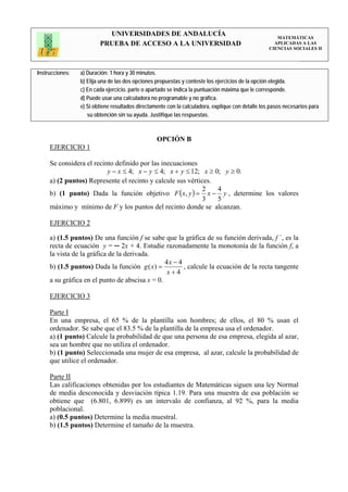 UNIVERSIDADES DE ANDALUCÍA                                                 MATEMÁTICAS
                         PRUEBA DE ACCESO A LA UNIVERSIDAD                                           APLICADAS A LAS
                                                                                                   CIENCIAS SOCIALES II




Instrucciones:   a) Duración: 1 hora y 30 minutos.
                 b) Elija una de las dos opciones propuestas y conteste los ejercicios de la opción elegida.
                 c) En cada ejercicio, parte o apartado se indica la puntuación máxima que le corresponde.
                 d) Puede usar una calculadora no programable y no gráfica.
                 e) Si obtiene resultados directamente con la calculadora, explique con detalle los pasos necesarios para
                    su obtención sin su ayuda. Justifique las respuestas.



                                                  OPCIÓN B
     EJERCICIO 1

     Se considera el recinto definido por las inecuaciones
                          y − x ≤ 4; x − y ≤ 4; x + y ≤ 12; x ≥ 0; y ≥ 0.
     a) (2 puntos) Represente el recinto y calcule sus vértices.
                                                             2   4
     b) (1 punto) Dada la función objetivo F ( x, y ) = x − y , determine los valores
                                                             3   5
     máximo y mínimo de F y los puntos del recinto donde se alcanzan.

     EJERCICIO 2

     a) (1.5 puntos) De una función f se sabe que la gráfica de su función derivada, f ´, es la
     recta de ecuación y = ─ 2x + 4. Estudie razonadamente la monotonía de la función f, a
     la vista de la gráfica de la derivada.
                                                4x − 4
     b) (1.5 puntos) Dada la función g ( x) =          , calcule la ecuación de la recta tangente
                                                 x+4
     a su gráfica en el punto de abscisa x = 0.

     EJERCICIO 3

     Parte I
     En una empresa, el 65 % de la plantilla son hombres; de ellos, el 80 % usan el
     ordenador. Se sabe que el 83.5 % de la plantilla de la empresa usa el ordenador.
     a) (1 punto) Calcule la probabilidad de que una persona de esa empresa, elegida al azar,
     sea un hombre que no utiliza el ordenador.
     b) (1 punto) Seleccionada una mujer de esa empresa, al azar, calcule la probabilidad de
     que utilice el ordenador.

     Parte II
     Las calificaciones obtenidas por los estudiantes de Matemáticas siguen una ley Normal
     de media desconocida y desviación típica 1.19. Para una muestra de esa población se
     obtiene que (6.801, 6.899) es un intervalo de confianza, al 92 %, para la media
     poblacional.
     a) (0.5 puntos) Determine la media muestral.
     b) (1.5 puntos) Determine el tamaño de la muestra.
 